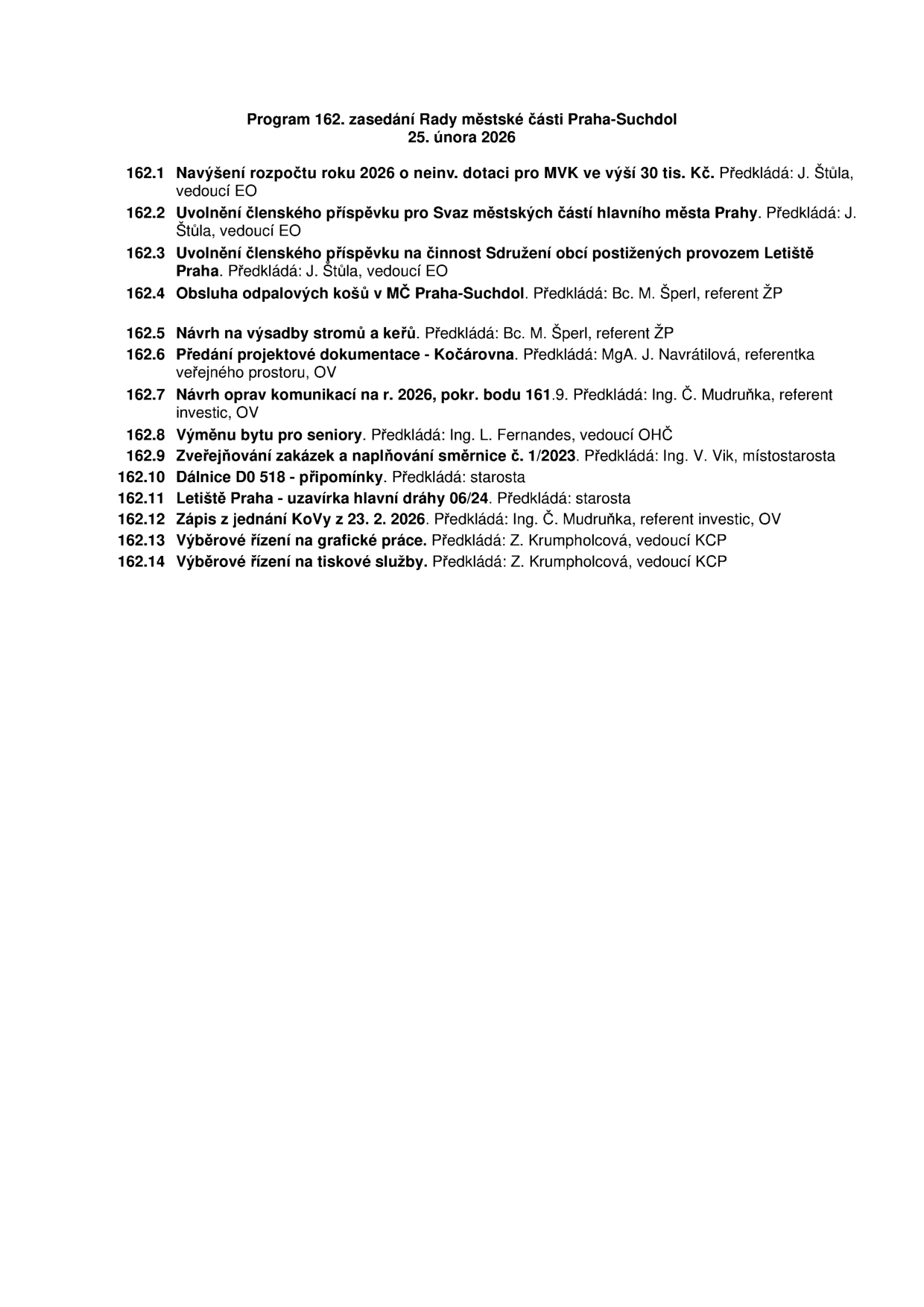 Program 162. zasedání Rady městské části Praha-Suchdol, 25. února 2026. Body jednání: 162.1 Navýšení rozpočtu roku 2026 o neinv. dotaci pro MVK ve výši 30 tis. Kč (předkládá J. Štůla), 162.2 Uvolnění členského příspěvku pro Svaz městských částí hlavního města Prahy (předkládá J. Štůla), 162.3 Uvolnění členského příspěvku na činnost Sdružení obcí postižených provozem Letiště Praha (předkládá J. Štůla), 162.4 Obsluha odpadových košů v MČ Praha-Suchdol (předkládá Bc. M. Šperl), 162.5 Návrh na výsadbu stromů a keřů (předkládá Bc. M. Šperl), 162.6 Předání projektové dokumentace - Kočárovna (předkládá MgA. J. Navrátilová), 162.7 Návrh oprav komunikací na r. 2026, pokr. bodu 161.9 (předkládá Ing. Č. Mudruňka), 162.8 Výměnu bytu pro seniory (předkládá Ing. L. Fernandes), 162.9 Zveřejňování zakázek a naplňování směrnice č. 1/2023 (předkládá Ing. V. Vik), 162.10 Dálnice D0 518 - připomínky (předkládá starosta), 162.11 Letiště Praha - uzavírka hlavní dráhy 06/24 (předkládá starosta), 162.12 Zápis z jednání KoVy z 23. 2. 2026 (předkládá Ing. Č. Mudruňka), 162.13 Výběrové řízení na grafické práce (předkládá Z. Krumpholcová), 162.14 Výběrové řízení na tiskové služby (předkládá Z. Krumpholcová).