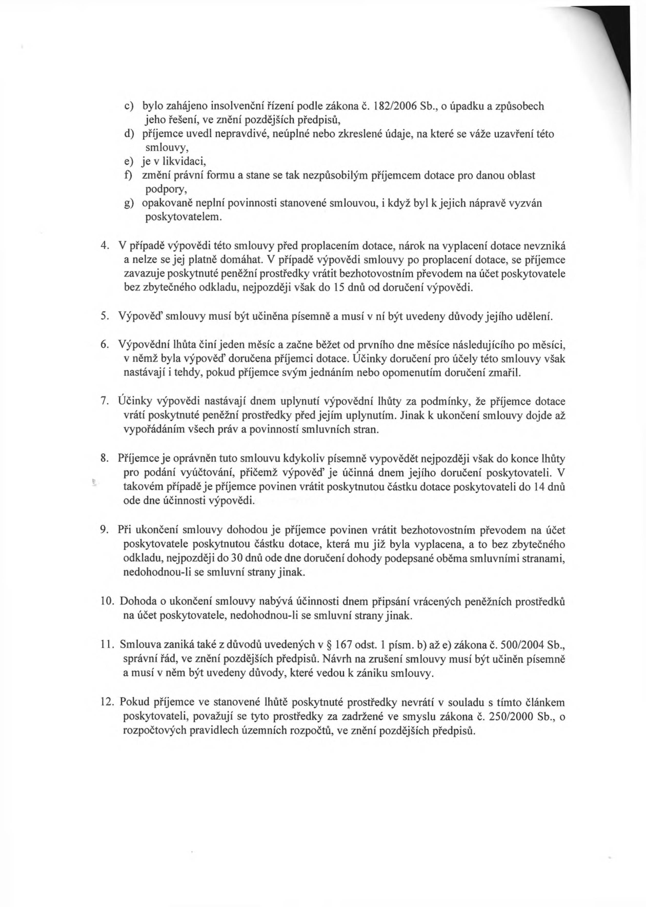 Textová část smlouvy o poskytnutí dotace obsahující body 4 až 12:
4. V případě výpovědi této smlouvy před proplacením dotace, nárok na vyplacení dotace nevzniká a nelze se jej platně domáhat. V případě výpovědi smlouvy po proplacení dotace, se příjemce zavazuje poskytnuté peněžní prostředky vrátit bezhotovostním převodem na účet poskytovatele bez zbytečného odkladu, nejpozději však do 15 dnů od doručení výpovědi.
5. Výpověď smlouvy musí být učiněna písemně a musí v ní být uvedeny důvody jejího udělení.
6. Výpovědní lhůta činí jeden měsíc a začne běžet od prvního dne měsíce následujícího po měsíci, v němž byla výpověď doručena příjemci dotace. Účinky doručení pro účely této smlouvy však nastávají i tehdy, pokud příjemce svým jednáním nebo opomenutím doručení zmařil.
7. Účinky výpovědi nastávají dnem uplynutí výpovědní lhůty za podmínky, že příjemce dotace vrátí poskytnuté peněžní prostředky před jejím uplynutím. Jinak k ukončení smlouvy dojde až vypořádáním všech práv a povinností smluvních stran.
8. Příjemce je oprávněn tuto smlouvu kdykoliv písemně vypovědět nejpozději však do konce lhůty pro podání vyúčtování, přičemž výpověď je účinná dnem jejího doručení poskytovateli. V takovém případě je příjemce povinen vrátit poskytnutou částku dotace poskytovateli do 14 dnů ode dne účinnosti výpovědi.
9. Při ukončení smlouvy dohodou je příjemce povinen vrátit bezhotovostním převodem na účet poskytovatele poskytnutou částku dotace, která mu již byla vyplacena, a to bez zbytečného odkladu, nejpozději do 30 dnů ode dne doručení dohody podepsané oběma smluvními stranami, nedohodnou-li se smluvní strany jinak.
10. Dohoda o ukončení smlouvy nabývá účinnosti dnem připsání vrácených peněžních prostředků na účet poskytovatele, nedohodnou-li se smluvní strany jinak.
11. Smlouva zaniká také z důvodů uvedených v § 167 odst. 1 písm. b) až e) zákona č. 500/2004 Sb., správní řád, ve znění pozdějších předpisů. Návrh na zrušení smlouvy musí být učiněn písemně a musí v něm být uvedeny důvody, které vedou k zániku smlouvy.
12. Pokud příjemce ve stanovené lhůtě poskytnuté prostředky nevrátí v souladu s tímto článkem poskytovateli, považují se tyto prostředky za zadržené ve smyslu zákona č. 250/2000 Sb., o rozpočtových pravidlech územních rozpočtů, ve znění pozdějších předpisů.