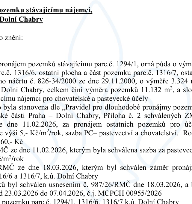 Úřední oznámení o pronájmu pozemků stávajícímu nájemci v k.ú. Dolní Chabry. Předmětem pronájmu jsou pozemky parc. č. 1294/1 (orná půda), parc. č. 1316/6 (ostatní plocha) a část pozemku parc. č. 1316/7 (ostatní plocha) dle náčrtu č. 826-34/2000 ze dne 29.11.2000, o celkové výměře 11.132 m². Účel pronájmu: chovatelské a pastevecké účely. Cena stanovena dle pravidel městské části Praha – Dolní Chabry, sazba 5,- Kč/m²/rok (celkem 55.660,- Kč). Uvedená usnesení RMČ: ze dne 11.02.2026 (schválení sazby), ze dne 18.03.2026 (schválení záměru pronájmu a usnesení č. 987/26/RMČ). Zveřejnění záměru proběhlo v termínu od 23.03.2026 do 07.04.2026 pod č.j. MCPCH 00955/2026.