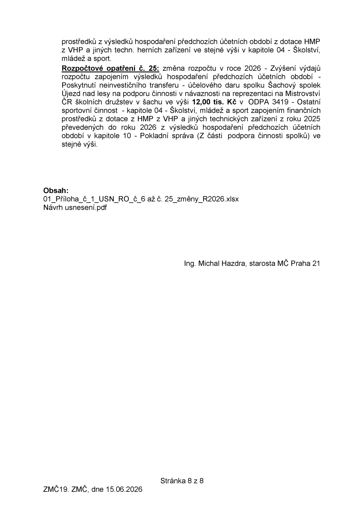 Úřední dokument obsahující rozpočtové opatření č. 25 pro rok 2026: Zvýšení výdajů rozpočtu zapojením výsledků hospodaření předchozích účetních období. Jedná se o poskytnutí neinvestičního transferu (účelového daru) spolku Šachový spolek Újezd nad lesy na podporu činnosti v návaznosti na reprezentaci na Mistrovství ČR školních družstev v šachu ve výši 12 000 Kč v kapitole 04 - Školství, mládež a sport. Finanční prostředky jsou kryty z dotace z HMP z VHP a jiných technických zařízení z roku 2025 převedených do roku 2026 z výsledků hospodaření předchozích účetních období v kapitole 10 - Pokladní správa. Obsah příloh: 01_Příloha_č_1_USN_RO_č_6 až č. 25_změny_R2026.xlsx a Návrh usnesení.pdf. Dokument podepsal Ing. Michal Hazdra, starosta MČ Praha 21. Datum: 15.06.2026, Stránka 8 z 8.