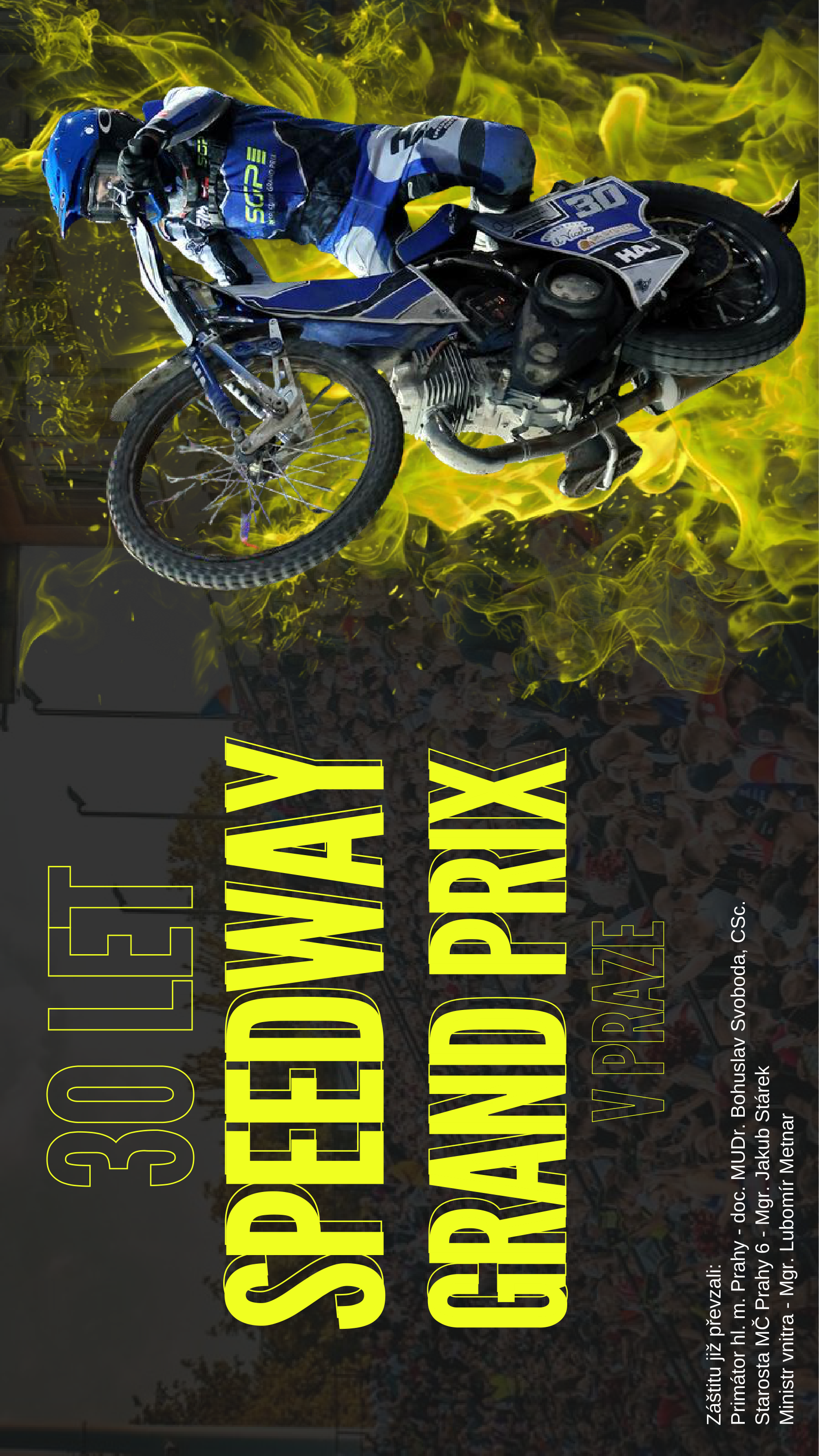 Plakát k 30. výročí Speedway Grand Prix v Praze. Text na plakátu: '30 LET SPEEDWAY GRAND PRIX V PRAZE'. Záštitu převzali: Primátor hl. m. Prahy - doc. MUDr. Bohuslav Svoboda, CSc., Starosta MČ Prahy 6 - Mgr. Jakub Stárek, Ministr vnitra - Mgr. Lubomír Metnar.