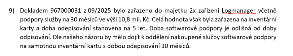 9) Dokladem 967000031 z 09/2025 bylo zařazeno do majetku 2x zařízení Logmanager včetně podpory služby na 30 měsíců ve výši 10,8 mil. Kč. Celá hodnota však byla zařazena na inventární karty a doba odepisování stanovena na 5 let. Doba softwarové podpory je odlišná od doby odepisování. Dle našeho názoru by mělo dojít k oddělení nakoupené služby softwarové podpory na samotnou inventární kartu s dobou odepisování 30 měsíců.