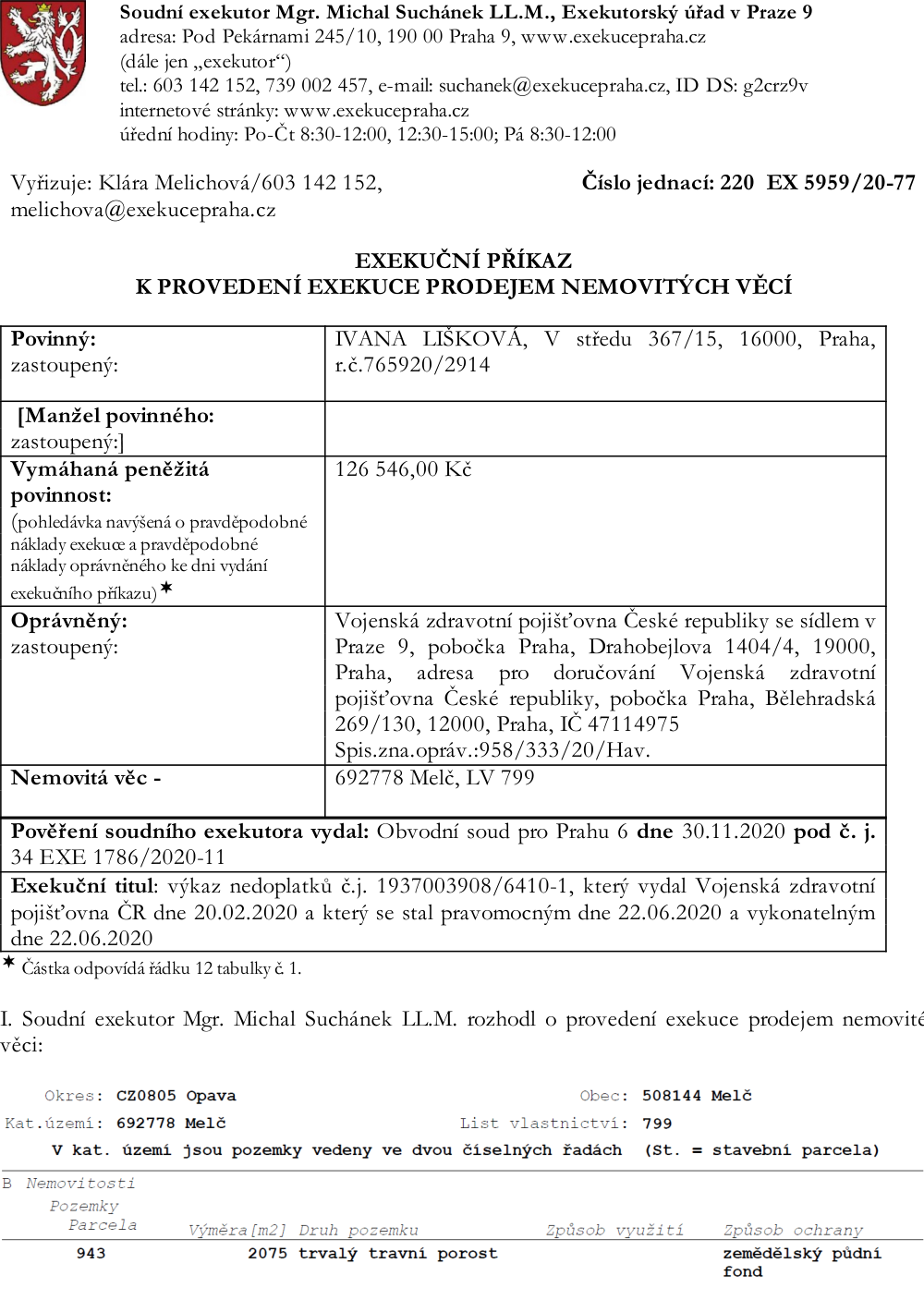 Exekuční příkaz k provedení exekuce prodejem nemovitých věcí, č.j. 220 EX 5959/20-77. Soudní exekutor: Mgr. Michal Suchánek LL.M., Praha 9. Povinný: Ivana Lišková, V středu 367/15, 16000, Praha. Vymáhaná částka: 126 546,00 Kč. Oprávněný: Vojenská zdravotní pojišťovna České republiky, IČ 47114975. Nemovitá věc: 692778 Melč, LV 799. Pověření vydal Obvodní soud pro Prahu 6 dne 30.11.2020 pod č.j. 34 EXE 1786/2020-11. Exekuční titul: výkaz nedoplatků č.j. 1937003908/6410-1 ze dne 20.2.2020. Specifikace nemovitosti: Okres Opava, obec Melč, katastrální území Melč, LV 799, parcela č. 943, výměra 2075 m2, druh pozemku trvalý travní porost, způsob ochrany zemědělský půdní fond.