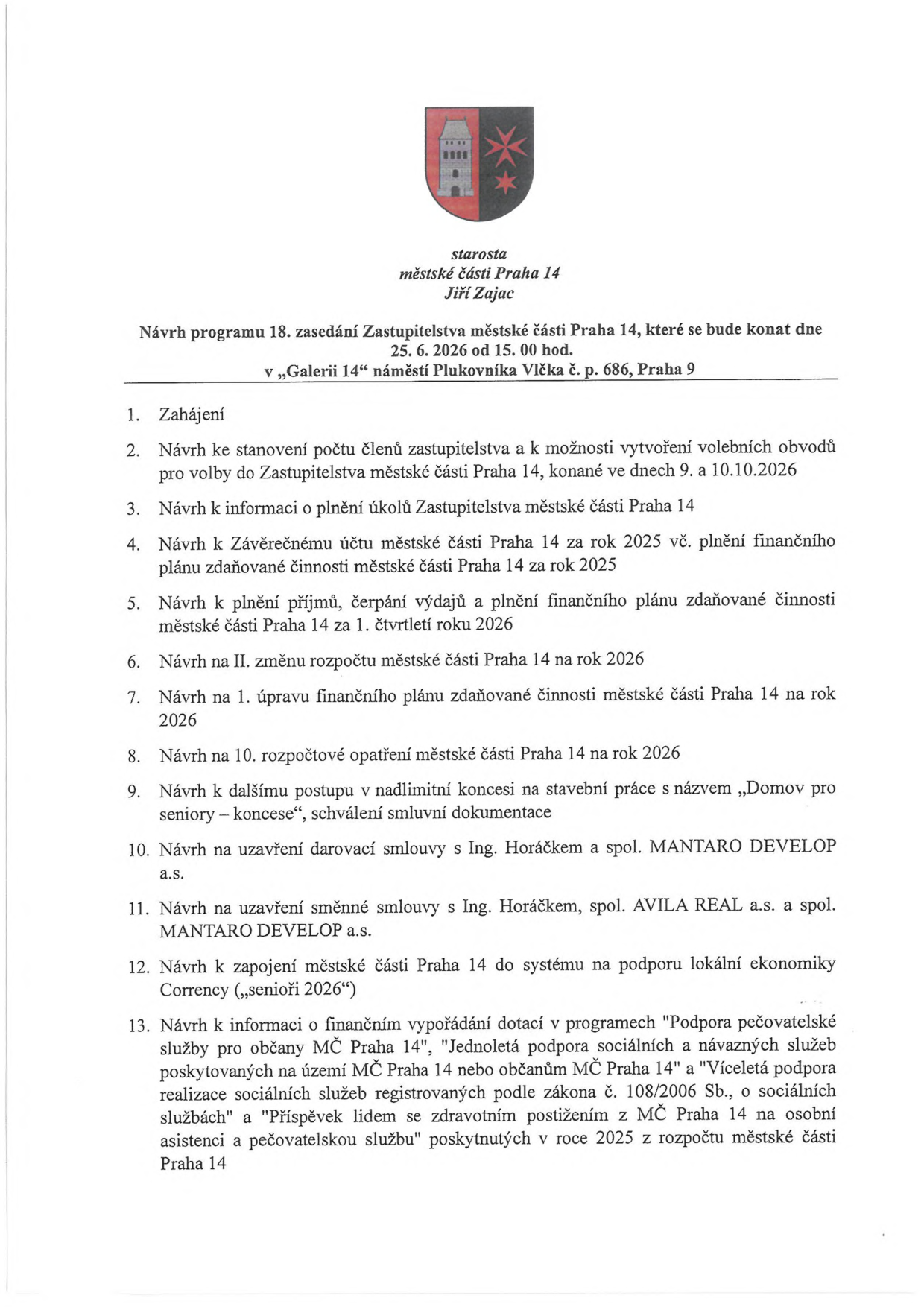 Návrh programu 18. zasedání Zastupitelstva městské části Praha 14, které se bude konat dne 25. 6. 2026 od 15.00 hod. v „Galerii 14“ náměstí Plukovníka Vlčka č. p. 686, Praha 9. Program: 1. Zahájení, 2. Návrh ke stanovení počtu členů zastupitelstva a k možnosti vytvoření volebních obvodů pro volby do Zastupitelstva městské části Praha 14, konané ve dnech 9. a 10.10.2026, 3. Návrh k informaci o plnění úkolů Zastupitelstva městské části Praha 14, 4. Návrh k Závěrečnému účtu městské části Praha 14 za rok 2025 vč. plnění finančního plánu zdaňované činnosti městské části Praha 14 za rok 2025, 5. Návrh k plnění příjmů, čerpání výdajů a plnění finančního plánu zdaňované činnosti městské části Praha 14 za 1. čtvrtletí roku 2026, 6. Návrh na II. změnu rozpočtu městské části Praha 14 na rok 2026, 7. Návrh na 1. úpravu finančního plánu zdaňované činnosti městské části Praha 14 na rok 2026, 8. Návrh na 10. rozpočtové opatření městské části Praha 14 na rok 2026, 9. Návrh k dalšímu postupu v nadlimitní koncesi na stavební práce s názvem „Domov pro seniory – koncese“, schválení smluvní dokumentace, 10. Návrh na uzavření darovací smlouvy s Ing. Horáčkem a spol. MANTARO DEVELOP a.s., 11. Návrh na uzavření směnné smlouvy s Ing. Horáčkem, spol. AVILA REAL a.s. a spol. MANTARO DEVELOP a.s., 12. Návrh k zapojení městské části Praha 14 do systému na podporu lokální ekonomiky Corrency („senioři 2026“), 13. Návrh k informaci o finančním vypořádání dotací v programech „Podpora pečovatelské služby pro občany MČ Praha 14“, „Jednoletá podpora sociálních a návazných služeb poskytovaných na území MČ Praha 14 nebo občanům MČ Praha 14“ a „Víceletá podpora realizace sociálních služeb registrovaných podle zákona č. 108/2006 Sb., o sociálních službách“ a „Příspěvek lidem se zdravotním postižením z MČ Praha 14 na osobní asistenci a pečovatelskou službu“ poskytnutých v roce 2025 z rozpočtu městské části Praha 14.