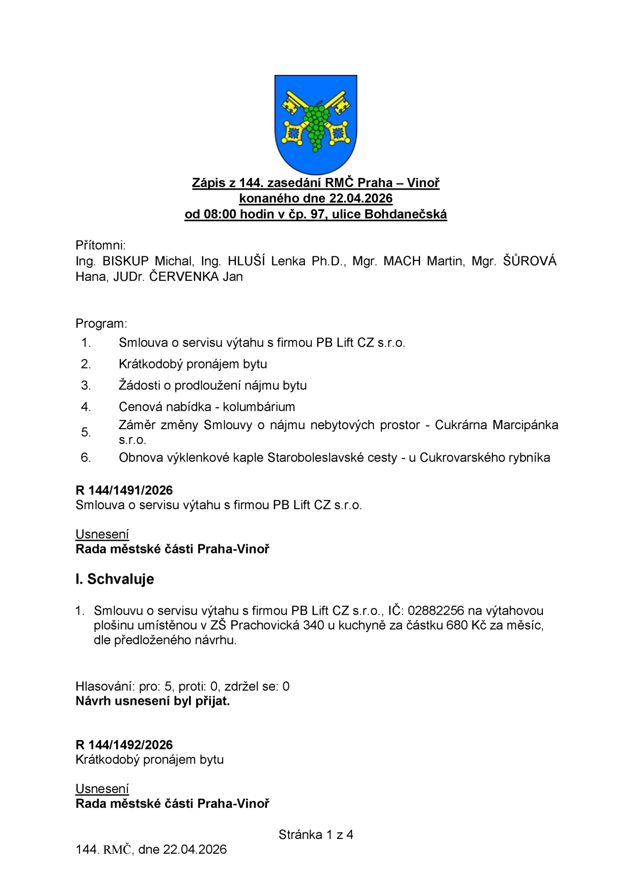 Zápis ze 144. zasedání Rady městské části Praha – Vinoř konaného dne 22.04.2026. Přítomni: Ing. BISKUP Michal, Ing. HLUŠÍ Lenka Ph.D., Mgr. MACH Martin, Mgr. ŠŮROVÁ Hana, JUDr. ČERVENKA Jan. Program: 1. Smlouva o servisu výtahu s firmou PB Lift CZ s.r.o., 2. Krátkodobý pronájem bytu, 3. Žádosti o prodloužení nájmu bytu, 4. Cenová nabídka - kolumbárium, 5. Záměr změny Smlouvy o nájmu nebytových prostor - Cukrárna Marcipánka s.r.o., 6. Obnova výklenkové kaple Staroboleslavské cesty - u Cukrovarského rybníka. Usnesení R 144/1491/2026: Schválení smlouvy o servisu výtahu s firmou PB Lift CZ s.r.o., IČ: 02882256 na výtahovou plošinu v ZŠ Prachovická 340 u kuchyně za částku 680 Kč za měsíc. Hlasování: pro 5, proti 0, zdržel se 0. Návrh usnesení byl přijat. Usnesení R 144/1492/2026: Krátkodobý pronájem bytu.