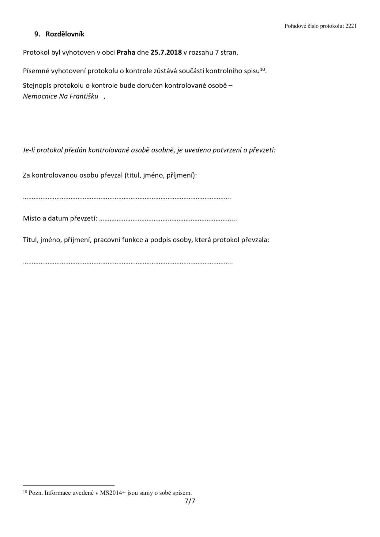9. Rozdělovník. Protokol byl vyhotoven v obci Praha dne 25.7.2018 v rozsahu 7 stran. Písemné vyhotovení protokolu o kontrole zůstává součástí kontrolního spisu. Stejnopis protokolu o kontrole bude doručen kontrolované osobě – Nemocnice Na Františku. Je-li protokol předán kontrolované osobě osobně, je uvedeno potvrzení o převzetí: Za kontrolovanou osobu převzal (titul, jméno, příjmení): [prázdné pole]. Místo a datum převzetí: [prázdné pole]. Titul, jméno, příjmení, pracovní funkce a podpis osoby, která protokol převzala: [prázdné pole]. Pořadové číslo protokolu: 2221. Poznámka 10: Informace uvedené v MS2014+ jsou samy o sobě spisem. Strana 7/7.