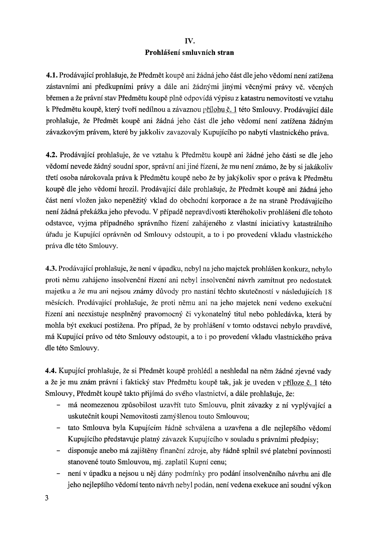 IV. Prohlášení smluvních stran. 4.1. Prodávající prohlašuje, že Předmět koupě ani žádná jeho část dle jeho vědomí není zatížena zástavními ani předkupními právy a dále ani žádnými jinými věcnými právy vč. věcných břemen a že právní stav Předmětu koupě plně odpovídá výpisu z katastru nemovitostí ve vztahu k Předmětu koupě, který tvoří nedílnou a závaznou přílohu č. 1 této Smlouvy. Prodávající dále prohlašuje, že Předmět koupě ani žádná jeho část dle jeho vědomí není zatížena žádným závazkovým právem, které by jakkoliv zavazovaly Kupujícího po nabytí vlastnického práva. 4.2. Prodávající prohlašuje, že ve vztahu k Předmětu koupě ani žádné jeho části se dle jeho vědomí nevede žádný soudní spor, správní ani jiné řízení, že mu není známo, že by si jakákoliv třetí osoba nárokovala práva k Předmětu koupě nebo že by jakýkoliv spor o práva k Předmětu koupě dle jeho vědomí hrozil. Prodávající dále prohlašuje, že Předmět koupě ani žádná jeho část není vložen jako nepeněžitý vklad do obchodní korporace a že na straně Prodávajícího není žádná překážka jeho převodu. V případě nepravdivosti kteréhokoliv prohlášení dle tohoto odstavce, vyjma případného správního řízení zahájeného z vlastní iniciativy katastrálního úřadu je Kupující oprávněn od Smlouvy odstoupit, a to i po provedení vkladu vlastnického práva dle této Smlouvy. 4.3. Prodávající prohlašuje, že není v úpadku, nebyl na jeho majetek prohlášen konkurz, nebylo proti němu zahájeno insolvenční řízení ani nebyl insolvenční návrh zamítnut pro nedostatek majetku a že mu ani nejsou známy důvody pro nastání těchto skutečností v následujících 18 měsících. Prodávající prohlašuje, že proti němu ani na jeho majetek není vedeno exekuční řízení ani neexistuje nesplněný pravomocný či vykonatelný titul nebo pohledávka, která by mohla být exekucí postižena. Pro případ, že by prohlášení v tomto odstavci nebylo pravdivé, má Kupující právo od této Smlouvy odstoupit, a to i po provedení vkladu vlastnického práva dle této Smlouvy. 4.4. Kupující prohlašuje, že si Předmět koupě prohlédl a neshledal na něm žádné zjevné vady a že je mu znám právní a faktický stav Předmětu koupě tak, jak je uveden v příloze č. 1 této Smlouvy, Předmět koupě takto přijímá do svého vlastnictví, a dále prohlašuje, že: má neomezenou způsobilost uzavřít tuto Smlouvu, plnit závazky z ní vyplývající a uskutečnit koupi Nemovitosti zamýšlenou touto Smlouvou; tato Smlouva byla Kupujícím řádně schválena a uzavřena a dle nejlepšího vědomí Kupujícího představuje platný závazek Kupujícího v souladu s právními předpisy; disponuje anebo má zajištěny finanční zdroje, aby řádně splnil své platební povinnosti stanovené touto Smlouvou, mj. zaplatil Kupní cenu; není v úpadku a nejsou u něj dány podmínky pro podání insolvenčního návrhu ani dle jeho nejlepšího vědomí tento návrh nebyl podán, není vedena exekuce ani soudní výkon.
