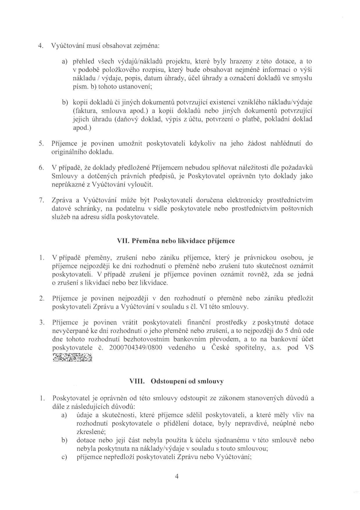 Text dokumentu obsahující smluvní podmínky pro vyúčtování dotace a likvidaci příjemce:

4. Vyúčtování musí obsahovat zejména:
a) přehled všech výdajů/nákladů projektu, které byly hrazeny z této dotace, a to v podobě položkového rozpisu, který bude obsahovat nejméně informaci o výši nákladu / výdaje, popis, datum úhrady, účel úhrady a označení dokladů ve smyslu písm. b) tohoto ustanovení;
b) kopii dokladů či jiných dokumentů potvrzující existenci vzniklého nákladu/výdaje (faktura, smlouva apod.) a kopii dokladů nebo jiných dokumentů potvrzující jejich úhradu (daňový doklad, výpis z účtu, potvrzení o platbě, pokladní doklad apod.)
5. Příjemce je povinen umožnit poskytovateli kdykoliv na jeho žádost nahlédnutí do originálního dokladu.
6. V případě, že doklady předložené Příjemcem nebudou splňovat náležitosti dle požadavků Smlouvy a dotčených právních předpisů, je Poskytovatel oprávněn tyto doklady jako neprůkazné z Vyúčtování vyloučit.
7. Zpráva a Vyúčtování může být Poskytovateli doručena elektronicky prostřednictvím datové schránky, na podatelnu v sídle poskytovatele nebo prostřednictvím poštovních služeb na adresu sídla poskytovatele.

VII. Přeměna nebo likvidace příjemce
1. V případě přeměny, zrušení nebo zániku příjemce, který je právnickou osobou, je příjemce nejpozději ke dni rozhodnutí o přeměně nebo zrušení tuto skutečnost oznámit poskytovateli. V případě zrušení je příjemce povinen oznámit rovněž, zda se jedná o zrušení s likvidací nebo bez likvidace.
2. Příjemce je povinen nejpozději v den rozhodnutí o přeměně nebo zániku předložit poskytovateli Zprávu a Vyúčtování v souladu s čl. VI této smlouvy.
3. Příjemce je povinen vrátit poskytovateli finanční prostředky z poskytnuté dotace nevyčerpané ke dni rozhodnutí o jeho přeměně nebo zrušení, a to nejpozději do 5 dnů ode dne tohoto rozhodnutí bezhotovostním bankovním převodem, a to na bankovní účet poskytovatele č. 2000704349/0800 vedeného u České spořitelny, a.s. pod VS [nečitelné].

VIII. Odstoupení od smlouvy
1. Poskytovatel je oprávněn od této smlouvy odstoupit ze zákonem stanovených důvodů a dále z následujících důvodů:
a) údaje a skutečnosti, které příjemce sdělil poskytovateli, a které měly vliv na rozhodnutí poskytovatele o přidělení dotace, byly nepravdivé, neúplné nebo zkreslené;
b) dotace nebo její část nebyla použita k účelu sjednanému v této smlouvě nebo nebyla poskytnuta na náklady/výdaje v souladu s touto smlouvou;
c) příjemce nepředloží poskytovateli Zprávu nebo Vyúčtování;