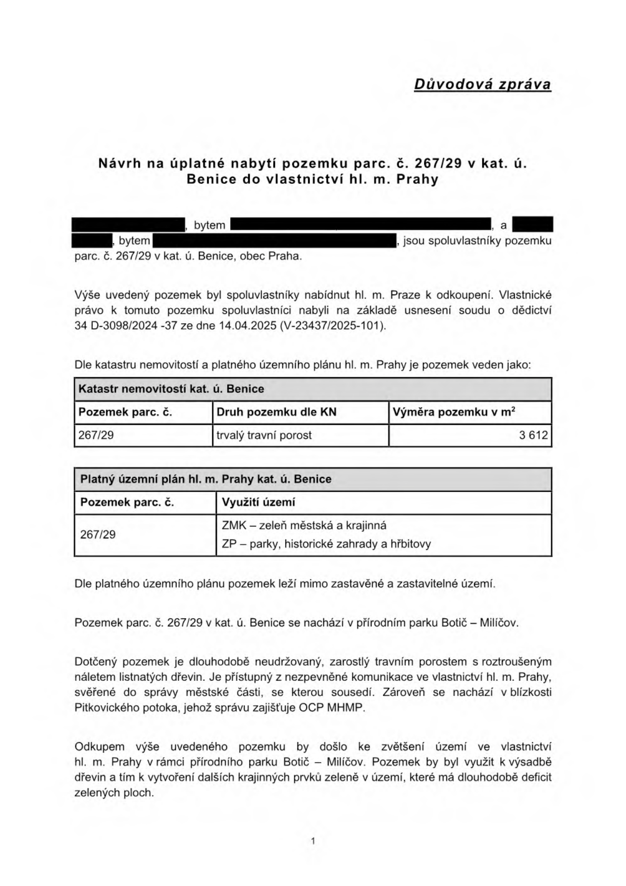 Důvodová zpráva: Návrh na úplatné nabytí pozemku parc. č. 267/29 v kat. ú. Benice do vlastnictví hl. m. Prahy. Pozemek je ve spoluvlastnictví fyzických osob, nabytý dědictvím (usnesení soudu 34 D-3098/2024-37 ze dne 14.04.2025). Tabulka katastru nemovitostí: parc. č. 267/29, druh pozemku trvalý travní porost, výměra 3 612 m2. Tabulka územního plánu: využití území ZMK (zeleň městská a krajinná) a ZP (parky, historické zahrady a hřbitovy). Pozemek leží mimo zastavěné území v přírodním parku Botič – Milíčov. Je dlouhodobě neudržovaný, zarostlý, přístupný z komunikace ve vlastnictví hl. m. Prahy. Odkupem dojde k rozšíření vlastnictví hl. m. Prahy a využití pro výsadbu dřevin.