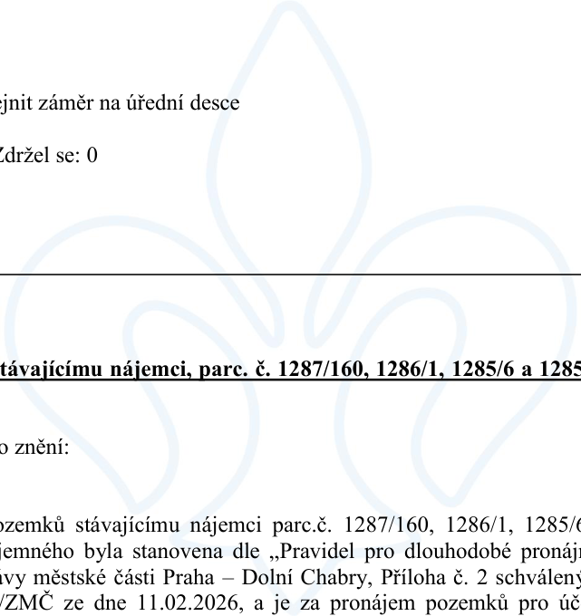 Výňatek z usnesení zastupitelstva městské části Praha – Dolní Chabry týkající se pronájmu pozemků stávajícímu nájemci. Text obsahuje: '...zejnit záměr na úřední desce', 'Zdržel se: 0', 'távajícímu nájemci, parc. č. 1287/160, 1286/1, 1285/6 a 1285', 'o znění:', 'ozemků stávajícímu nájemci parc.č. 1287/160, 1286/1, 1285/6... jemného byla stanovena dle „Pravidel pro dlouhodobé pronáj... ivy městské části Praha – Dolní Chabry, Příloha č. 2 schválený... /ZMČ ze dne 11.02.2026, a je za pronájem pozemků pro úč...'