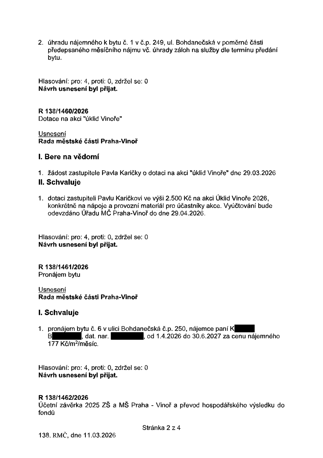 Výpis z usnesení Rady městské části Praha-Vinoř ze dne 11.03.2026 (strana 2 ze 4):

1. Bod 2: Úhrada nájemného k bytu č. 1 v č.p. 249, ul. Bohdanečská v poměrné části předepsaného měsíčního nájmu vč. úhrady záloh na služby dle termínu předání bytu. Hlasování: pro 4, proti 0, zdržel se 0. Návrh přijat.

2. Usnesení R 138/1460/2026: Dotace na akci 'úklid Vinoře'. Rada bere na vědomí žádost zastupitele Pavla Karičky o dotaci na akci 'úklid Vinoře' dne 29.03.2026. Rada schvaluje dotaci zastupiteli Pavlu Karičkovi ve výši 2.500 Kč na akci Úklid Vinoře 2026 (nápoje a provozní materiál). Vyúčtování do 29.04.2026. Hlasování: pro 4, proti 0, zdržel se 0. Návrh přijat.

3. Usnesení R 138/1461/2026: Pronájem bytu č. 6 v ulici Bohdanečská č.p. 250, nájemkyně paní K. B., od 1.4.2026 do 30.6.2027 za cenu nájemného 177 Kč/m²/měsíc. Hlasování: pro 4, proti 0, zdržel se 0. Návrh přijat.

4. Usnesení R 138/1462/2026: Účetní závěrka 2025 ZŠ a MŠ Praha - Vinoř a převod hospodářského výsledku do fondů.
