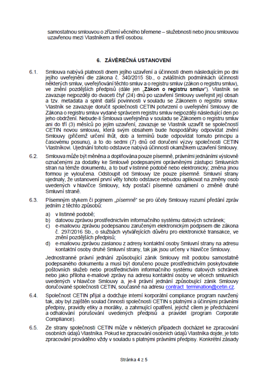 Část smlouvy, článek 6. ZÁVĚREČNÁ USTANOVENÍ. 6.1. Smlouva nabývá platnosti a účinnosti dnem následujícím po zveřejnění v registru smluv (zákon č. 340/2015 Sb.). Vlastník se zavazuje zveřejnit smlouvu do 24 dnů a doručit potvrzení CETINu. Pokud není zveřejněna do 3 měsíců, Vlastník uzavře novou smlouvu. 6.2. Změny smlouvy pouze písemně. 6.3. Definice písemného styku: listinná podoba, datová schránka, e-mail se zaručeným elektronickým podpisem nebo e-mail z kontaktní adresy. Jednostranné ukončení smlouvy musí být doručeno poštou, datovou schránkou nebo na e-mail contract_termination@cetin.cz. 6.4. Společnost CETIN dodržuje interní program Corporate Compliance. 6.5. Zpracování osobních údajů Vlastníka probíhá v souladu s právními předpisy. Stránka 4 z 5.