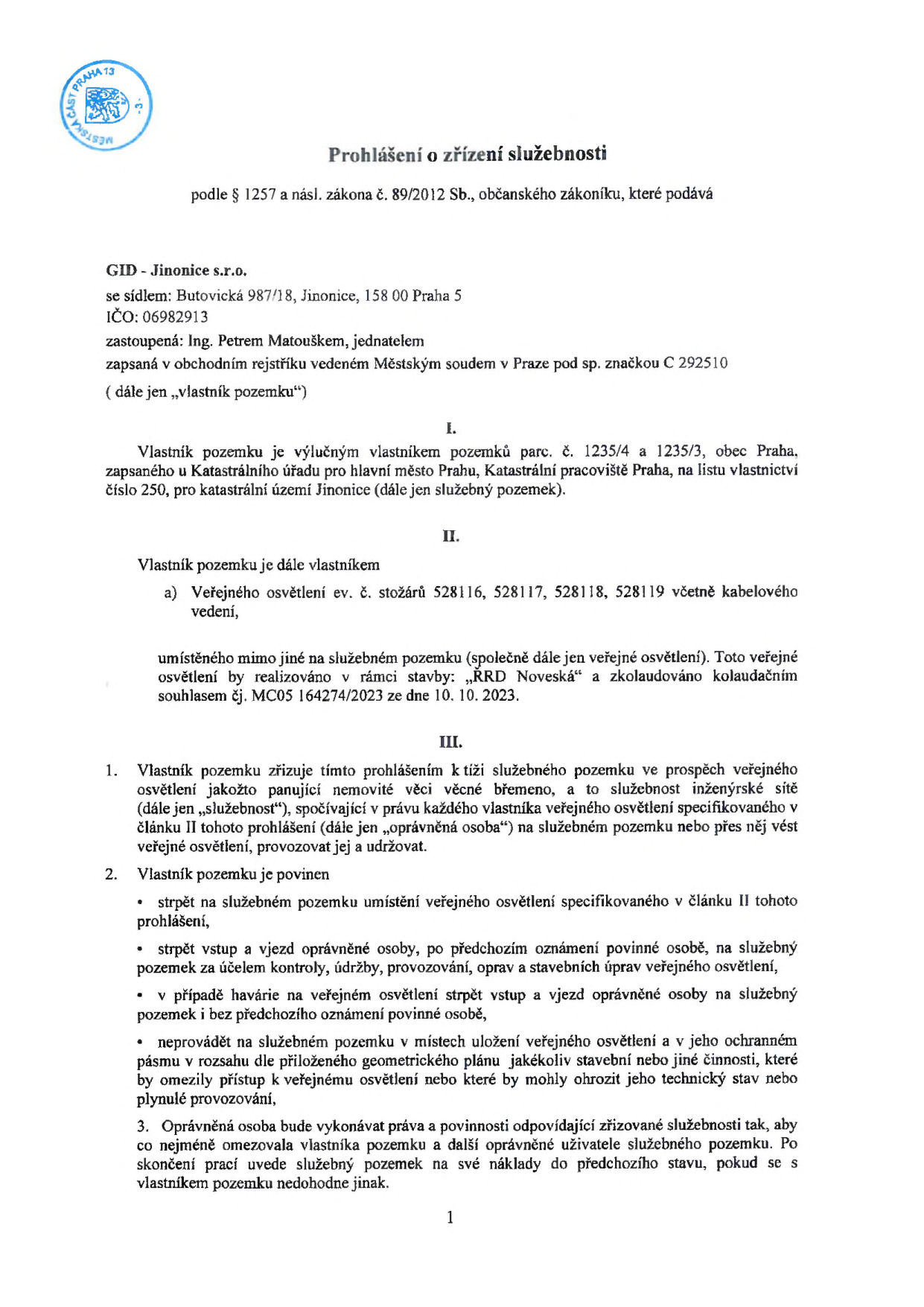 Prohlášení o zřízení služebnosti podle § 1257 a násl. zákona č. 89/2012 Sb., občanského zákoníku. Vlastník pozemku: GID - Jinonice s.r.o., se sídlem Butovická 987/18, Jinonice, 158 00 Praha 5, IČO 06982913, zastoupená Ing. Petrem Matouškem. Předmětem je zřízení věcného břemene (služebnosti inženýrské sítě) ve prospěch veřejného osvětlení (stožáry ev. č. 528116, 528117, 528118, 528119 včetně kabelového vedení) na pozemcích parc. č. 1235/4 a 1235/3 v k.ú. Jinonice. Veřejné osvětlení bylo realizováno v rámci stavby 'RRD Noveská' a zkolaudováno dne 10. 10. 2023 (kolaudační souhlas č.j. MC05 164274/2023). Dokument definuje povinnosti vlastníka pozemku strpět umístění, vstup a vjezd oprávněné osoby za účelem kontroly, údržby a oprav, a zákaz stavební činnosti v ochranném pásmu.