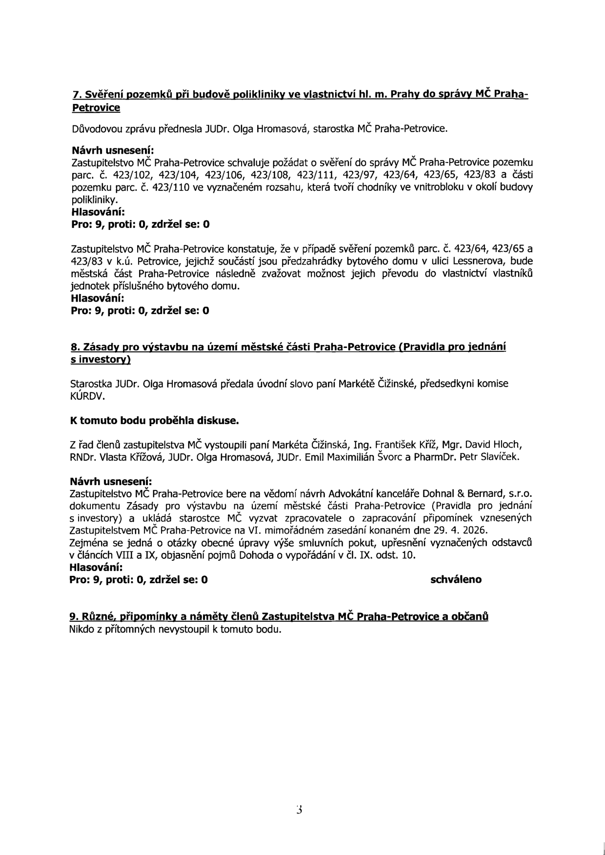 Zápis z jednání zastupitelstva MČ Praha-Petrovice obsahující body 7, 8 a 9:

Bod 7: Svěření pozemků při budově polikliniky ve vlastnictví hl. m. Prahy do správy MČ Praha-Petrovice. Zastupitelstvo schvaluje žádost o svěření pozemků parc. č. 423/102, 423/104, 423/106, 423/108, 423/111, 423/97, 423/64, 423/65, 423/83 a části parc. č. 423/110. Hlasování: 9 pro, 0 proti, 0 zdržel se. Zastupitelstvo konstatuje, že u pozemků 423/64, 423/65 a 423/83 bude zvažovat převod do vlastnictví vlastníků bytových jednotek.

Bod 8: Zásady pro výstavbu na území městské části Praha-Petrovice (Pravidla pro jednání s investory). Diskuse se zúčastnili Markéta Čižinská, Ing. František Kříž, Mgr. David Hloch, RNDr. Vlasta Křížová, JUDr. Olga Hromasová, JUDr. Emil Maximilián Švorc a PharmDr. Petr Slavíček. Zastupitelstvo bere na vědomí návrh advokátní kanceláře Dohnal & Bernard, s.r.o. a ukládá starostce zapracovat připomínky do 29. 4. 2026. Hlasování: 9 pro, 0 proti, 0 zdržel se. Schváleno.

Bod 9: Různé, připomínky a náměty členů Zastupitelstva MČ Praha-Petrovice a občanů. Nikdo z přítomných nevystoupil.