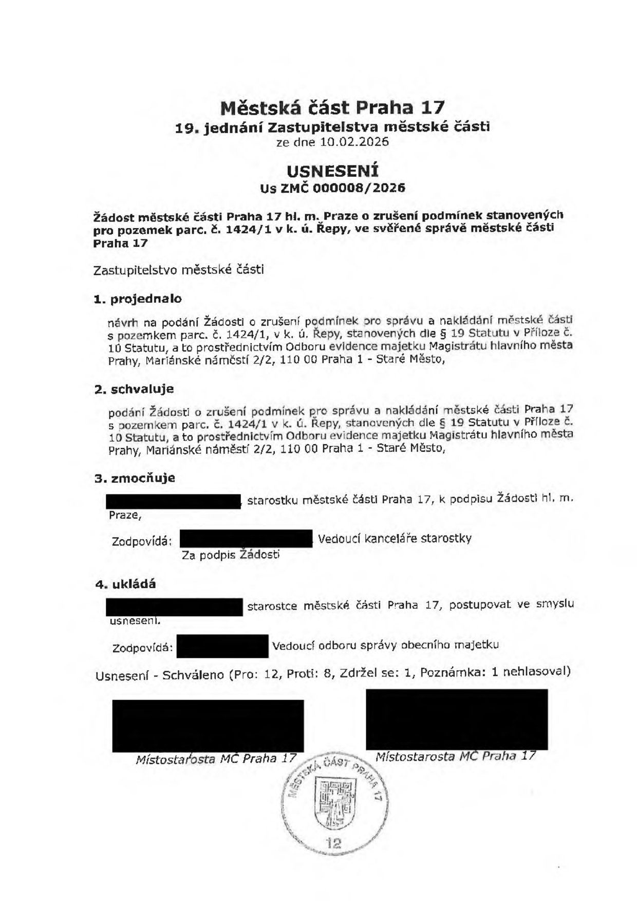 Městská část Praha 17, 19. jednání Zastupitelstva městské části ze dne 10.02.2026. USNESENÍ Us ZMČ 000008/2026. Předmět: Žádost městské části Praha 17 hl. m. Prahy o zrušení podmínek stanovených pro pozemek parc. č. 1424/1 v k. ú. Řepy, ve svěřené správě městské části Praha 17. Zastupitelstvo městské části 1. projednalo návrh na podání žádosti o zrušení podmínek pro správu a nakládání s pozemkem parc. č. 1424/1 v k. ú. Řepy, stanovených dle § 19 Statutu v Příloze č. 10 Statutu, a to prostřednictvím Odboru evidence majetku Magistrátu hlavního města Prahy, Mariánské náměstí 2/2, 110 00 Praha 1 - Staré Město. 2. schvaluje podání této žádosti. 3. zmocňuje starostku městské části Praha 17 k podpisu žádosti. 4. ukládá starostce městské části Praha 17 postupovat ve smyslu usnesení. Výsledek hlasování: Schváleno (Pro: 12, Proti: 8, Zdržel se: 1, Nehlasoval: 1). Dokument obsahuje podpisy místostarostů MČ Praha 17 a úřední razítko.