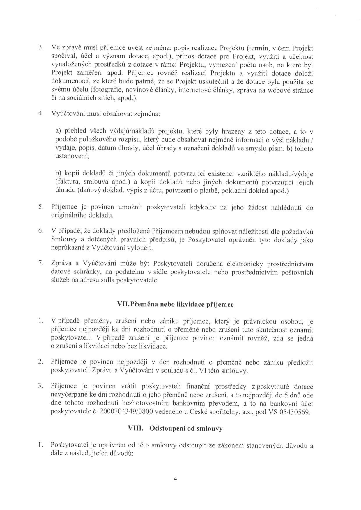 Text dokumentu obsahující smluvní podmínky pro příjemce dotace:

3. Ve zprávě musí příjemce uvést zejména: popis realizace Projektu (termín, v čem Projekt spočíval, účel a význam dotace, apod.), přínos dotace pro Projekt, využití a účelnost vynaložených prostředků z dotace v rámci Projektu, vymezení počtu osob, na které byl Projekt zaměřen, apod. Příjemce rovněž realizaci Projektu a využití dotace doloží dokumentací, ze které bude patrné, že se Projekt uskutečnil a že dotace byla použita ke svému účelu (fotografie, novinové články, internetové články, zpráva na webové stránce či na sociálních sítích, apod.).

4. Vyúčtování musí obsahovat zejména:
a) přehled všech výdajů/nákladů projektu, které byly hrazeny z této dotace, a to v podobě položkového rozpisu, který bude obsahovat nejméně informaci o výši nákladu / výdaje, popis, datum úhrady, účel úhrady a označení dokladů ve smyslu písm. b) tohoto ustanovení;
b) kopii dokladů či jiných dokumentů potvrzující existenci vzniklého nákladu/výdaje (faktura, smlouva apod.) a kopii dokladů nebo jiných dokumentů potvrzující jejich úhradu (daňový doklad, výpis z účtu, potvrzení o platbě, pokladní doklad apod.)

5. Příjemce je povinen umožnit poskytovateli kdykoliv na jeho žádost nahlédnutí do originálního dokladu.

6. V případě, že doklady předložené Příjemcem nebudou splňovat náležitosti dle požadavků Smlouvy a dotčených právních předpisů, je Poskytovatel oprávněn tyto doklady jako neprůkazné z Vyúčtování vyloučit.

7. Zpráva a Vyúčtování může být Poskytovateli doručena elektronicky prostřednictvím datové schránky, na podatelnu v sídle poskytovatele nebo prostřednictvím poštovních služeb na adresu sídla poskytovatele.

VII. Přeměna nebo likvidace příjemce
1. V případě přeměny, zrušení nebo zániku příjemce, který je právnickou osobou, je příjemce nejpozději ke dni rozhodnutí o přeměně nebo zrušení tuto skutečnost oznámit poskytovateli. V případě zrušení je příjemce povinen oznámit rovněž, zda se jedná o zrušení s likvidací nebo bez likvidace.
2. Příjemce je povinen nejpozději v den rozhodnutí o přeměně nebo zániku předložit poskytovateli Zprávu a Vyúčtování v souladu s čl. VI této smlouvy.
3. Příjemce je povinen vrátit poskytovateli finanční prostředky z poskytnuté dotace nevyčerpané ke dni rozhodnutí o jeho přeměně nebo zrušení, a to nejpozději do 5 dnů ode dne tohoto rozhodnutí bezhotovostním bankovním převodem, a to na bankovní účet poskytovatele č. 2000704349/0800 vedeného u České spořitelny, a.s., pod VS 05430569.

VIII. Odstoupení od smlouvy
1. Poskytovatel je oprávněn od této smlouvy odstoupit ze zákonem stanovených důvodů a dále z následujících důvodů: