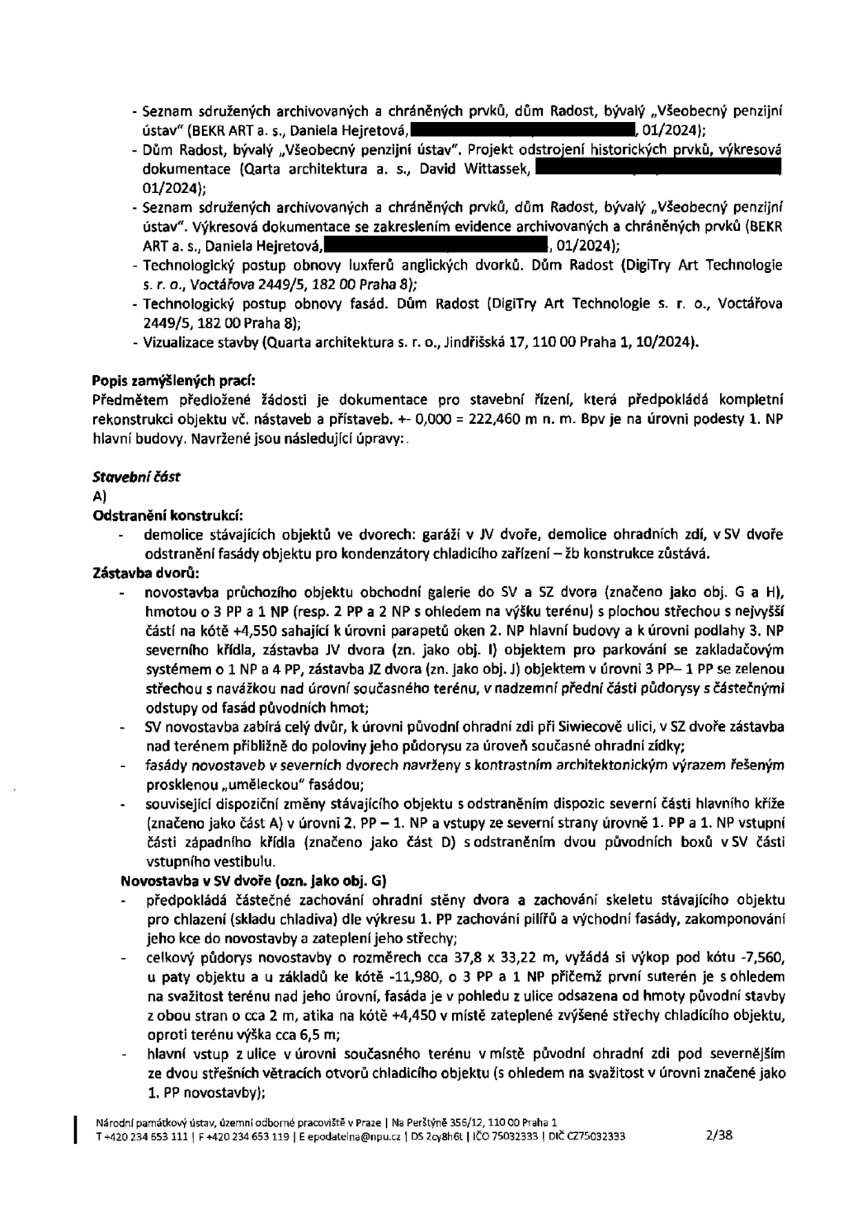 Dokument obsahuje seznam podkladů a popis zamýšlených stavebních prací pro rekonstrukci objektu Dům Radost (bývalý Všeobecný penzijní ústav). Seznam podkladů: Seznam sdružených archivovaných a chráněných prvků (01/2024), projekt odstrojení historických prvků (01/2024), seznam sdružených archivovaných a chráněných prvků s výkresovou dokumentací (01/2024), technologický postup obnovy luxferů anglických dvorků, technologický postup obnovy fasád, vizualizace stavby (10/2024). Popis prací: Předmětem je dokumentace pro stavební řízení zahrnující kompletní rekonstrukci objektu včetně nástaveb a přístaveb. Úroveň 0,000 = 222,460 m n. m. Bpv. Stavební část A) Odstranění konstrukcí: demolice garáží v JV dvoře, demolice ohradních zdí v SV dvoře, odstranění fasády objektu pro kondenzátory chladicího zařízení. Zástavba dvorů: novostavba průchozího objektu obchodní galerie do SV a SZ dvora (obj. G a H) o 3 PP a 1 NP, zástavba JV dvora (obj. I) pro parkování (3 PP – 1 PP se zelenou střechou), SV novostavba zabírá celý dvůr, fasády novostaveb v severních dvorech s kontrastním architektonickým výrazem (prosklená „umělecká“ fasáda), dispoziční změny stávajícího objektu (odstranění severní části hlavního kříže, úpravy vstupů). Novostavba v SV dvoře (obj. G): částečné zachování ohradní stěny a skeletu stávajícího objektu pro chlazení, celkový půdorys cca 37,8 x 33,22 m, výkop pod kótu -7,560, základy pod kótu -11,980, 3 PP a 1 NP, hlavní vstup z ulice v úrovni současného terénu.