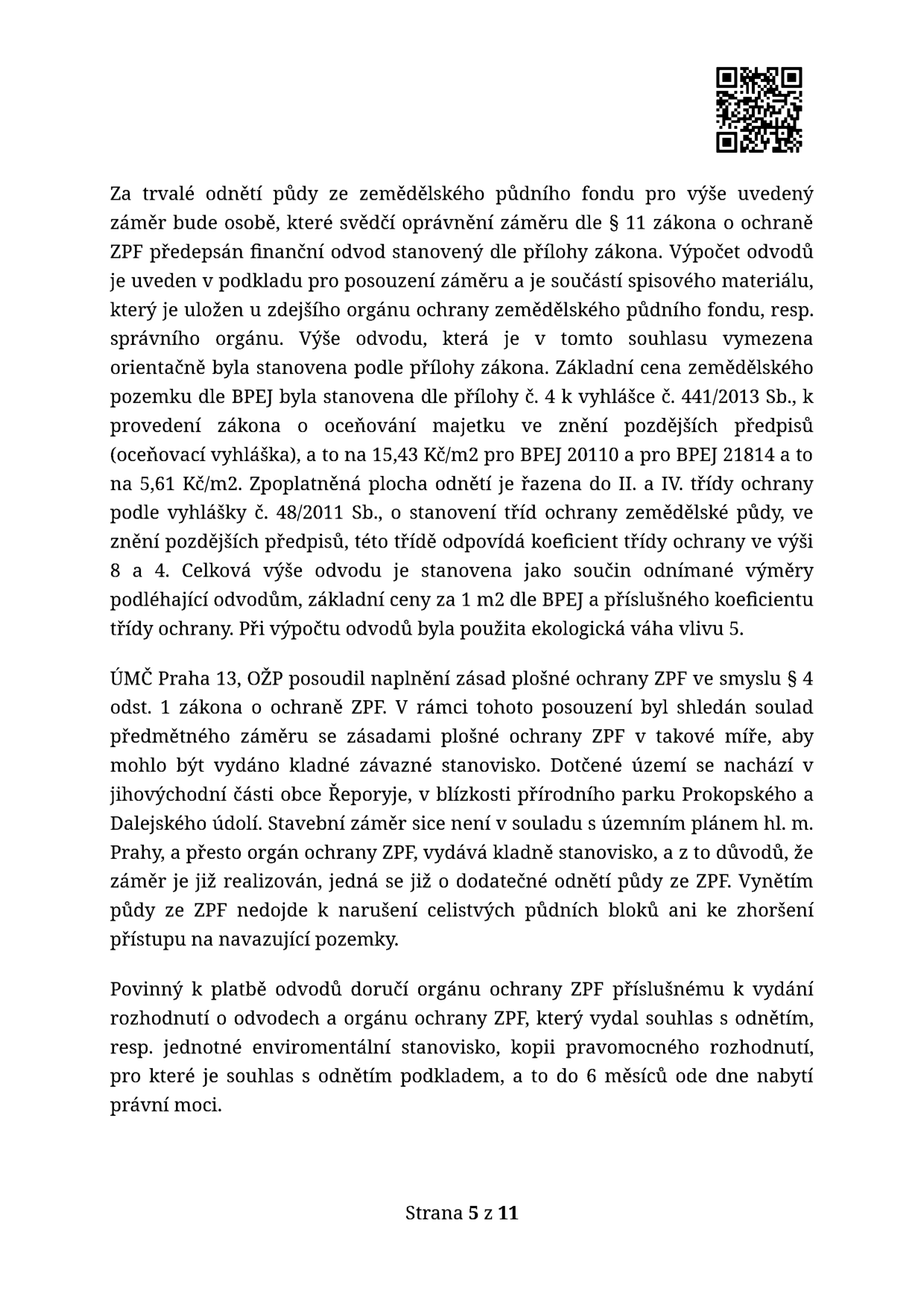 Text dokumentu týkající se odnětí půdy ze zemědělského půdního fondu (ZPF). Obsahuje informace o výpočtu finančních odvodů dle zákona a vyhlášek (č. 441/2013 Sb. a č. 48/2011 Sb.). Uvedeny ceny za m2 pro BPEJ 20110 (15,43 Kč/m2) a BPEJ 21814 (5,61 Kč/m2). ÚMČ Praha 13, OŽP posoudil záměr v Řeporyjích v blízkosti Prokopského a Dalejského údolí. I přes nesoulad s územním plánem hl. m. Prahy je vydáno kladné stanovisko, protože jde o dodatečné odnětí již realizovaného záměru. Povinnost doručit podklady pro rozhodnutí o odvodech do 6 měsíců od nabytí právní moci. Strana 5 z 11.