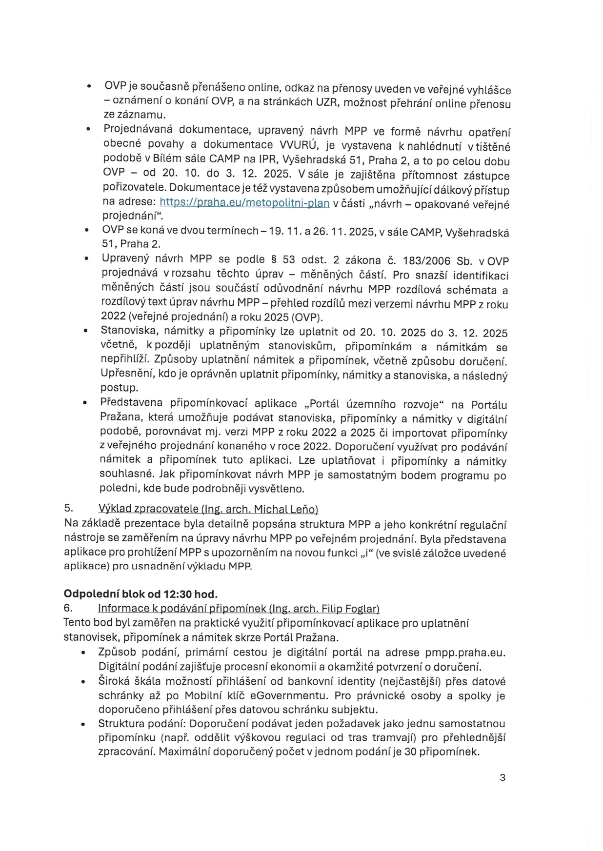 Informační text k veřejnému projednání (OVP) návrhu Metropolitního plánu Prahy (MPP): OVP je přenášeno online (odkaz ve veřejné vyhlášce a na stránkách UZR). Dokumentace je k nahlédnutí v Bílém sále CAMP (Vyšehradská 51, Praha 2) od 20. 10. do 3. 12. 2025 a online na https://praha.eu/metropolitni-plan. OVP se koná ve dvou termínech: 19. 11. a 26. 11. 2025 v CAMP. Návrh MPP je projednáván v rozsahu změn oproti verzi z roku 2022. Stanoviska a připomínky lze podávat od 20. 10. do 3. 12. 2025. K podávání slouží aplikace 'Portál územního rozvoje' na Portálu Pražana. Bod 5: Výklad zpracovatele (Ing. arch. Michal Leňo) o struktuře MPP a nové funkci 'i' v aplikaci. Bod 6: Odpolední blok od 12:30 hod. – Informace k podávání připomínek (Ing. arch. Filip Foglar). Podávání probíhá přes portál pmpp.praha.eu, přihlášení je možné přes bankovní identitu nebo datovou schránku. Doporučení: jeden požadavek jako jedna připomínka, maximálně 30 připomínek v jednom podání.