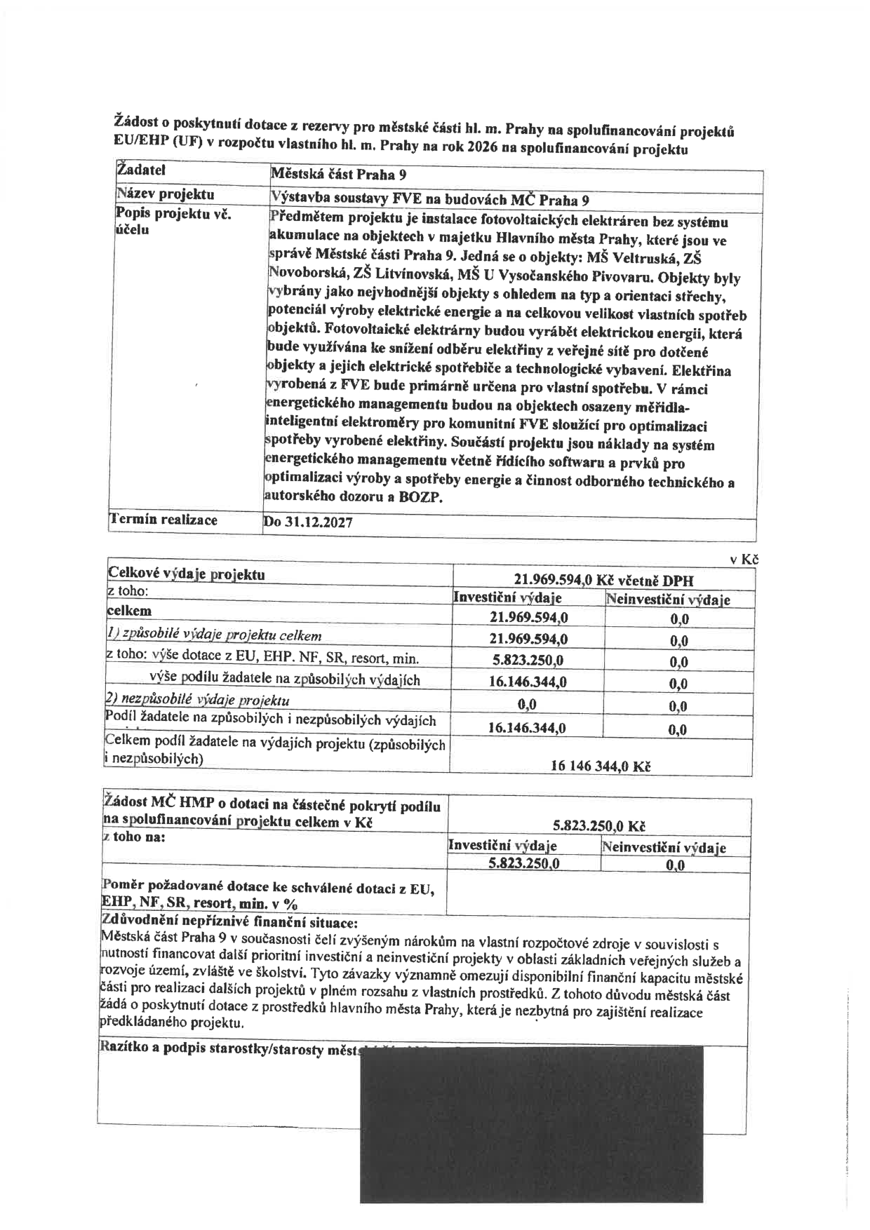 Žádost o poskytnutí dotace z rezervy pro městské části hl. m. Prahy na spolufinancování projektů EU/EHP (UF) v rozpočtu vlastního hl. m. Prahy na rok 2026. Žadatel: Městská část Praha 9. Název projektu: Výstavba soustavy FVE na budovách MČ Praha 9. Popis projektu vč. účelu: Instalace fotovoltaických elektráren bez systému akumulace na objektech v majetku Hlavního města Prahy, které jsou ve správě Městské části Praha 9. Jedná se o objekty: MŠ Veltruská, ZŠ Novoborská, ZŠ Litvínovská, MŠ U Vysočanského Pivovaru. Termín realizace: Do 31.12.2027. Celkové výdaje projektu: 21.969.594 Kč včetně DPH. Investiční výdaje: 21.969.594 Kč. Neinvestiční výdaje: 0,0 Kč. Způsobilé výdaje projektu celkem: 21.969.594 Kč. Výše dotace z EU, EHP, NF, SR, resort, min.: 5.823.250 Kč. Výše podílu žadatele na způsobilých výdajích: 16.146.344 Kč. Nezpůsobilé výdaje projektu: 0,0 Kč. Podíl žadatele na způsobilých a nezpůsobilých výdajích: 16.146.344 Kč. Celkem podíl žadatele na výdajích projektu: 16.146.344 Kč. Žádost MČ HMP o dotaci na částečné pokrytí podílu na spolufinancování projektu celkem v Kč: 5.823.250 Kč. Poměr požadované dotace ke schválené dotaci z EU, EHP, NF, SR, resort, min. v %: 5.823.250 Kč. Zdůvodnění nepříznivé finanční situace: Městská část Praha 9 v současnosti čelí zvýšeným nárokům na vlastní rozpočtové zdroje v souvislosti s nutností financovat další prioritní investiční a neinvestiční projekty v oblasti základních veřejných služeb a rozvoje území, zvláště ve školství. Tyto závazky významně omezují disponibilní finanční kapacitu městské části pro realizaci dalších projektů v plném rozsahu z vlastních prostředků. Z tohoto důvodu městská část žádá o poskytnutí dotace z prostředků hlavního města Prahy, která je nezbytná pro zajištění realizace předkládaného projektu.