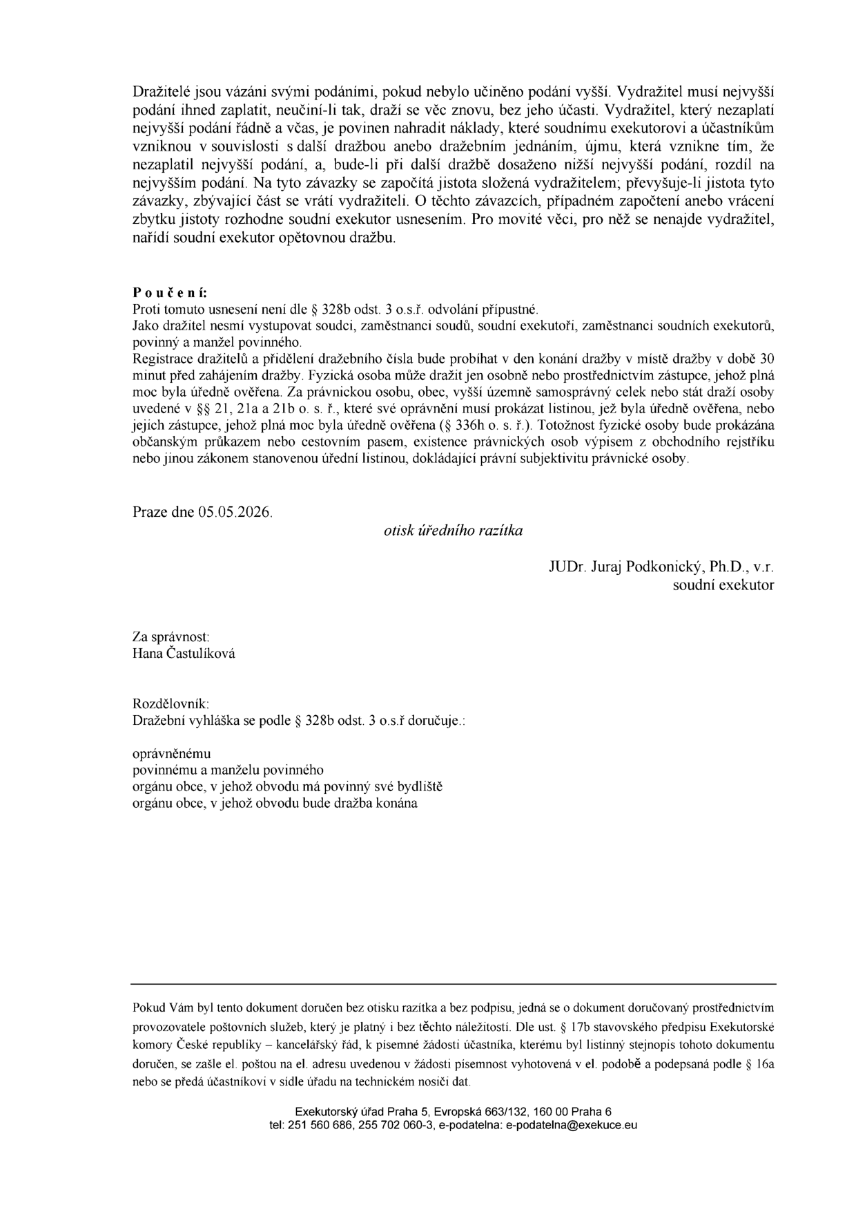 Právní poučení a informace k dražbě: Dražitelé jsou vázáni svými podáními. Vydražitel musí nejvyšší podání zaplatit včas, jinak nese náklady a škody spojené s další dražbou. Proti usnesení není odvolání přípustné. Registrace dražitelů probíhá v den konání dražby v místě dražby 30 minut před zahájením. Fyzické osoby se prokazují občanským průkazem nebo cestovním pasem, právnické osoby výpisem z obchodního rejstříku. Dokument vydal JUDr. Juraj Podkonický, Ph.D., soudní exekutor, dne 05.05.2026. Za správnost odpovídá Hana Častulíková. Rozdělovník: povinný, manžel povinného, orgány obcí. Kontakt: Exekutorský úřad Praha 5, Evropská 663/132, 160 00 Praha 6, tel: 251 560 686, 255 702 060-3, e-mail: e-podatelna@exekuce.cz.