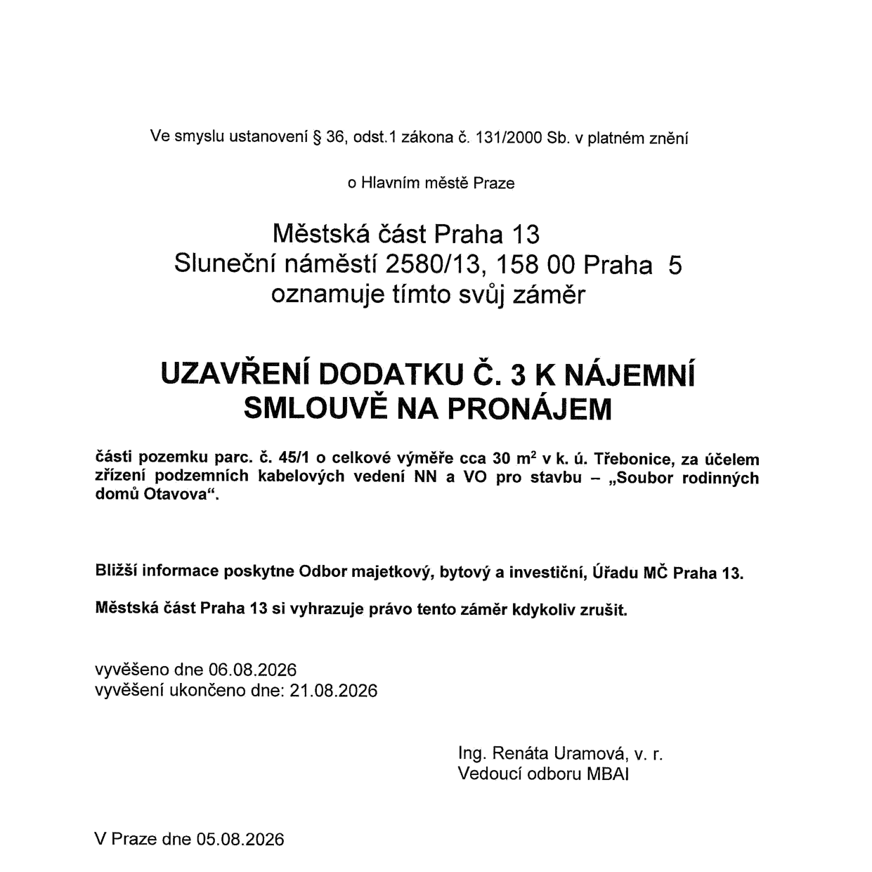 Oznámení záměru Městské části Praha 13 ohledně uzavření dodatku č. 3 k nájemní smlouvě na pronájem části pozemku parc. č. 45/1 (cca 30 m²) v k. ú. Třebonice. Účelem je zřízení podzemních kabelových vedení NN a VO pro stavbu „Soubor rodinných domů Otavova“. Bližší informace poskytne Odbor majetkový, bytový a investiční (MBAI). Dokument byl vyvěšen 06.08.2026 a vyvěšení ukončeno 21.08.2026. Podepsáno Ing. Renáta Uramová, vedoucí odboru MBAI. V Praze dne 05.08.2026.