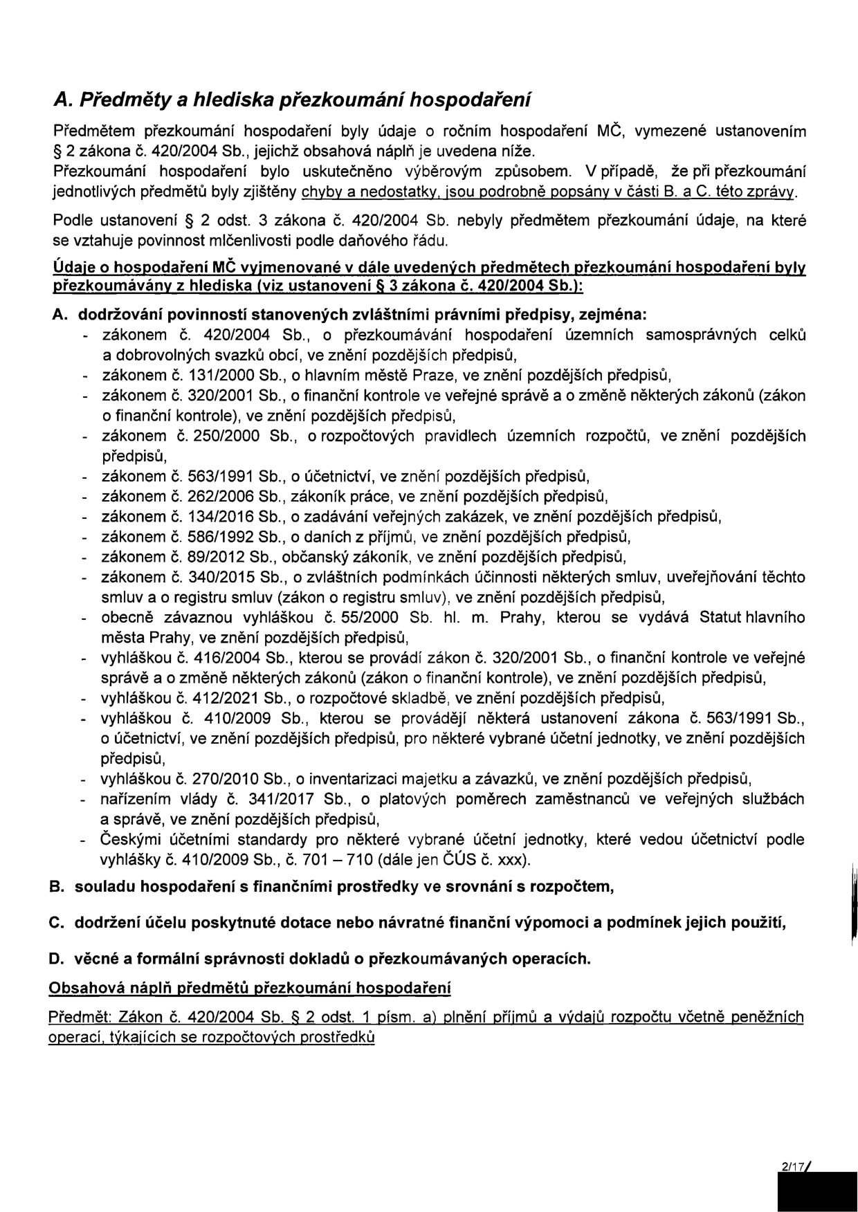 Dokument: A. Předměty a hlediska přezkoumání hospodaření. Předmětem přezkoumání hospodaření byly údaje o ročním hospodaření MČ, vymezené ustanovením § 2 zákona č. 420/2004 Sb. Přezkoumání bylo uskutečněno výběrovým způsobem. Zjištěné chyby a nedostatky jsou popsány v části B. a C. této zprávy. Údaje o hospodaření MČ byly přezkoumány z hlediska (dle § 3 zákona č. 420/2004 Sb.): A. dodržování povinností stanovených zvláštními právními předpisy (seznam zákonů: 420/2004 Sb., 131/2000 Sb., 320/2001 Sb., 250/2000 Sb., 563/1991 Sb., 262/2006 Sb., 134/2016 Sb., 586/1992 Sb., 89/2012 Sb., 340/2015 Sb., vyhláška 55/2000 Sb. hl. m. Prahy, vyhláška 416/2004 Sb., vyhláška 412/2021 Sb., vyhláška 410/2009 Sb., vyhláška 270/2010 Sb., nařízení vlády 341/2017 Sb., České účetní standardy č. 410/2009 Sb., č. 701–710). B. souladu hospodaření s finančními prostředky v srovnání s rozpočtem. C. dodržení účelu poskytnuté dotace nebo návratné finanční výpomoci a podmínek jejich použití. D. věcné a formální správnosti dokladů o přezkoumávaných operacích. Obsahová náplň předmětu přezkoumání hospodaření: Zákon č. 420/2004 Sb. § 2 odst. 1 písm. a) plnění příjmů a výdajů rozpočtu včetně peněžních operací, týkajících se rozpočtových prostředků. Strana 2/17.