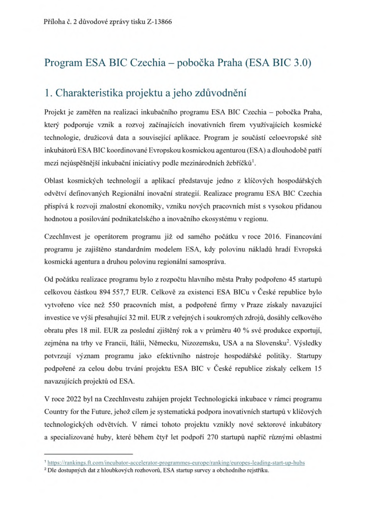 Příloha č. 2 důvodové zprávy tisku Z-13866. Program ESA BIC Czechia – pobočka Praha (ESA BIC 3.0). 1. Charakteristika projektu a jeho zdůvodnění: Projekt podporuje vznik a rozvoj začínajících inovativních firem využívajících kosmické technologie. Program je součástí sítě ESA BIC. CzechInvest je operátorem od roku 2016. Financování: 50 % ESA, 50 % regionální samospráva. Výsledky v Praze: podpořeno 45 startupů částkou 894 557,7 EUR, vytvořeno přes 550 pracovních míst, investice přes 32 mil. EUR, obrat přes 18 mil. EUR, 15 navazujících projektů od ESA. V roce 2022 zahájen projekt Technologická inkubace (program Country for the Future), cíl podpořit 270 startupů během čtyř let. Poznámky pod čarou: 1. https://rankings.ft.com/incubator-accelerator-programmes-europe/ranking/europes-leading-start-up-hubs, 2. Dle dostupných dat z hloubkových rozhovorů, ESA startup survey a obchodního rejstříku.