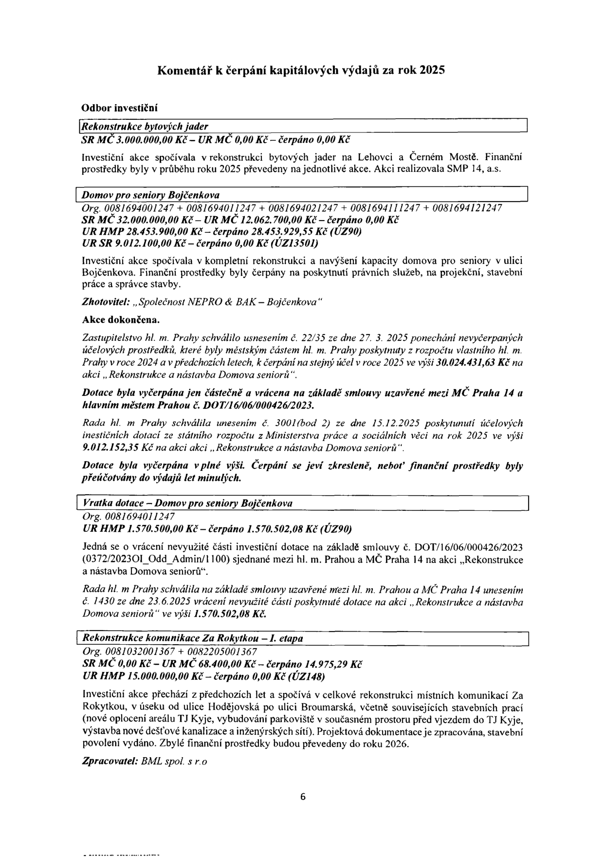 Komentář k čerpání kapitálových výdajů za rok 2025, Odbor investiční. 1. Rekonstrukce bytových jader: SR MČ 3.000.000,00 Kč – UR MČ 0,00 Kč – čerpáno 0,00 Kč. 2. Domov pro seniory Bojčenkova: Org. 0081694001247 + 0081694011247 + 0081694021247 + 0081694111247 + 0081694121247, SR MČ 32.000.000,00 Kč – UR MČ 12.062.700,00 Kč – čerpáno 0,00 Kč, UR HMP 28.453.900,00 Kč – čerpáno 28.453.929,55 Kč (ÚZ90), UR SR 9.012.100,00 Kč – čerpáno 0,00 Kč (ÚZ13501). Zhotovitel: „Společnost NEPRO & BAK – Bojčenkova“. Akce dokončena. Zastupitelstvo hl. m. Prahy schválilo usnesením č. 22/35 ze dne 27. 3. 2025 ponechání nevyčerpaných účelových prostředků. Dotace byla vyčerpána jen částečně a vrácena na základě smlouvy č. DOT/16/06/000426/2023. Rada hl. m. Prahy schválila usnesením č. 3001 (bod 2) ze dne 15.12.2025 poskytnutí účelových investičních dotací ve výši 9.012.152,35 Kč. 3. Vratka dotace – Domov pro seniory Bojčenkova: Org. 0081694011247, UR HMP 1.570.500,00 Kč – čerpáno 1.570.502,08 Kč (ÚZ90). Jedná se o vrácení nevyužité části investiční dotace na základě smlouvy č. DOT/16/06/000426/2023. Rada hl. m. Prahy schválila usnesením č. 1430 ze dne 23.6.2025 vrácení nevyužité části poskytnuté dotace ve výši 1.570.502,08 Kč. 4. Rekonstrukce komunikace Za Rokytkou – I. etapa: Org. 0081032001367 + 0082205001367, SR MČ 0,00 Kč – UR MČ 68.400,00 Kč – čerpáno 14.975,29 Kč, UR HMP 15.000.000,00 Kč – čerpáno 0,00 Kč (ÚZ148). Investiční akce přechází z předchozích let a spočívá v celkové rekonstrukci místních komunikací Za Rokytkou. Zpracovatel: BML spol. s r.o.