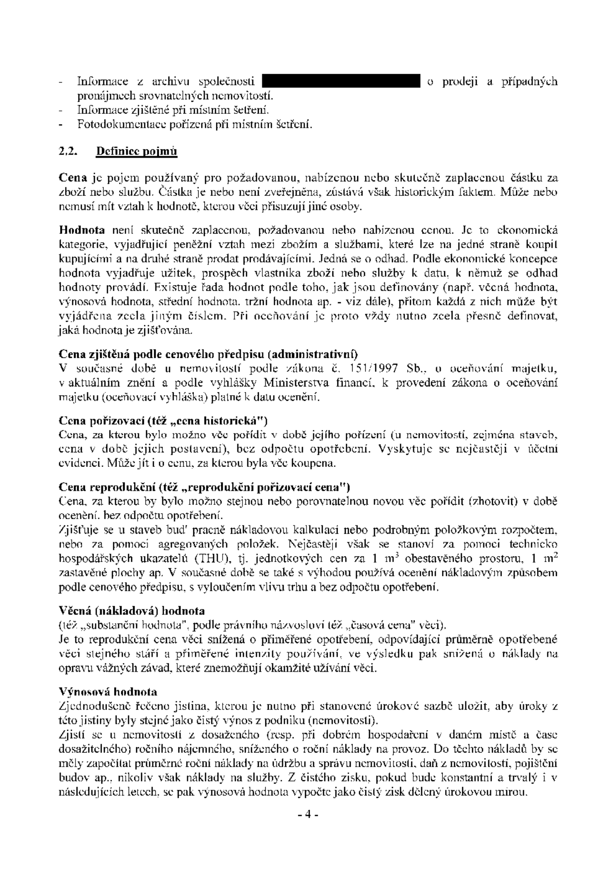 Dokument obsahuje definice pojmů používaných při oceňování nemovitostí:
- Informace z archivu společnosti o prodeji a pronájmech srovnatelných nemovitostí.
- Informace zjištěné při místním šetření.
- Fotodokumentace pořízená při místním šetření.

2.2. Definice pojmů:
- Cena: požadovaná, nabízená nebo skutečně zaplacená částka.
- Hodnota: ekonomická kategorie vyjadřující užitek a prospěch vlastníka (např. věcná, výnosová, tržní hodnota).
- Cena zjištěná podle cenového předpisu (administrativní): dle zákona č. 151/1997 Sb. a oceňovací vyhlášky.
- Cena pořizovací (historická): cena, za kterou bylo možné věc pořídit v době jejího pořízení.
- Cena reprodukční (reprodukční pořizovací cena): cena, za kterou lze stejnou nebo srovnatelnou novou věc pořídit v době ocenění bez odpočtu opotřebení.
- Věcná (nákladová) hodnota (substanční hodnota): reprodukční cena snížená o přiměřené opotřebení.
- Výnosová hodnota: jistina, kterou je nutno při stanovené úrokové sazbě uložit, aby úroky byly stejné jako čistý výnos z nemovitosti.