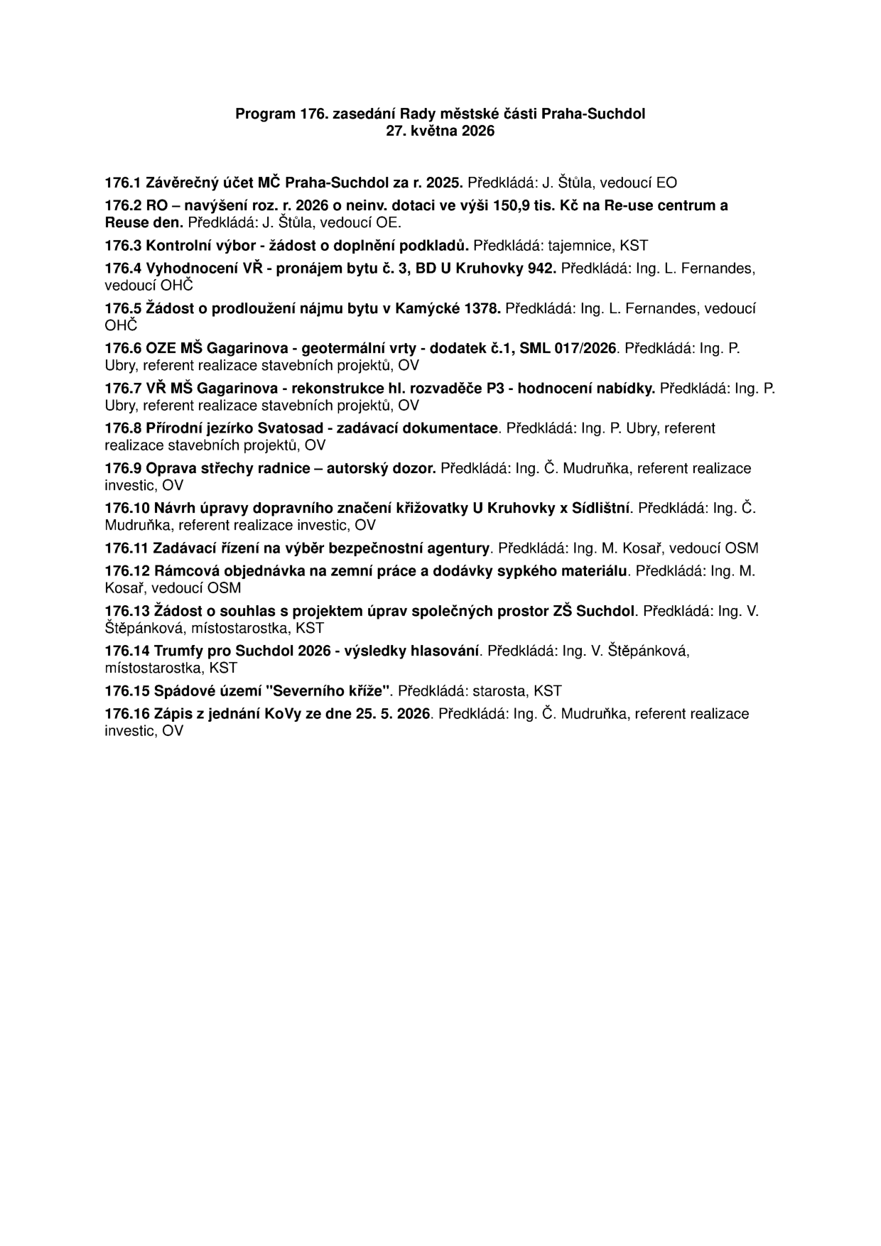 Program 176. zasedání Rady městské části Praha-Suchdol, 27. května 2026. Body jednání: 176.1 Závěrečný účet MČ Praha-Suchdol za r. 2025; 176.2 RO – navýšení roz. r. 2026 o neinv. dotaci ve výši 150,9 tis. Kč na Re-use centrum a Reuse den; 176.3 Kontrolní výbor - žádost o doplnění podkladů; 176.4 Vyhodnocení VŘ - pronájem bytu č. 3, BD U Kruhovky 942; 176.5 Žádost o prodloužení nájmu bytu v Kamýcké 1378; 176.6 OZE MŠ Gagarinova - geotermální vrty - dodatek č.1, SML 017/2026; 176.7 VŘ MŠ Gagarinova - rekonstrukce hl. rozvaděče P3 - hodnocení nabídky; 176.8 Přírodní jezírko Svatosad - zadávací dokumentace; 176.9 Oprava střechy radnice – autorský dozor; 176.10 Návrh úpravy dopravního značení křižovatky U Kruhovky x Sídlištní; 176.11 Zadávací řízení na výběr bezpečnostní agentury; 176.12 Rámcová objednávka na zemní práce a dodávky sypkého materiálu; 176.13 Žádost o souhlas s projektem úprav společných prostor ZŠ Suchdol; 176.14 Trumfy pro Suchdol 2026 - výsledky hlasování; 176.15 Spádové území "Severního kříže"; 176.16 Zápis z jednání KoVy ze dne 25. 5. 2026.