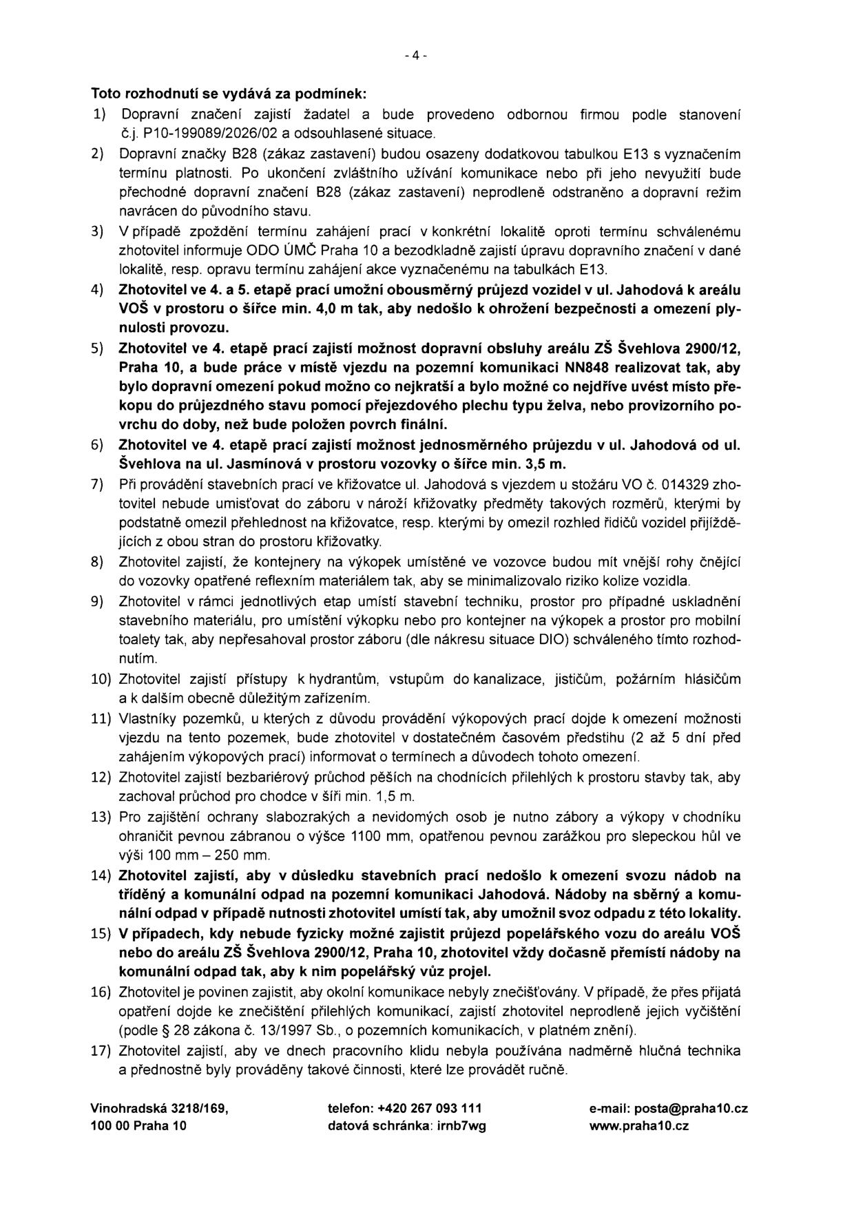 Dokument obsahuje 17 podmínek pro provádění stavebních prací: 1) Dopravní značení zajistí žadatel dle č.j. P10-199089/2026/02. 2) Značka B28 (zákaz zastavení) s tabulkou E13 musí být po skončení prací odstraněna. 3) Při zpoždění prací informovat ODO ÚMČ Praha 10. 4) Ve 4. a 5. etapě zajistit obousměrný průjezd v ul. Jahodová k areálu VOŠ v šíři min. 4,0 m. 5) Ve 4. etapě zajistit dopravní obsluhu areálu ZŠ Švehlova 2900/12, Praha 10 a minimalizovat dobu omezení. 6) Ve 4. etapě zajistit jednosměrný průjezd v ul. Jahodová od ul. Švehlova po ul. Jasmínová. 7) U křižovatky ul. Jahodová a vjezdu ke stožáru VO č. 014329 neomezovat výhled. 8) Kontejnery na výkopky musí mít reflexní označení. 9) Stavební technika a materiál musí být umístěny dle schválené situace DIO. 10) Zajistit přístup k hydrantům, kanalizaci a požárním zařízením. 11) Informovat vlastníky pozemků o omezení vjezdu 2-5 dní předem. 12) Zajistit bezbariérový průchod na chodnících v šíři min. 1,5 m. 13) Pro slabozraké a nevidomé zajistit zábrany o výšce 1100 mm s pevnou zarážkou 100-250 mm. 14) Zajistit svoz odpadu v ul. Jahodová. 15) V případě nutnosti dočasně přemístit nádoby na odpad u ZŠ Švehlova 2900/12, Praha 10. 16) Zajistit čistotu komunikací dle zákona č. 13/1997 Sb. 17) Omezit hlučnou techniku v době pracovního klidu. Kontakt: Vinohradská 3218/169, 100 00 Praha 10, telefon: +420 267 093 111, datová schránka: irnb7wg, e-mail: posta@praha10.cz, web: www.praha10.cz