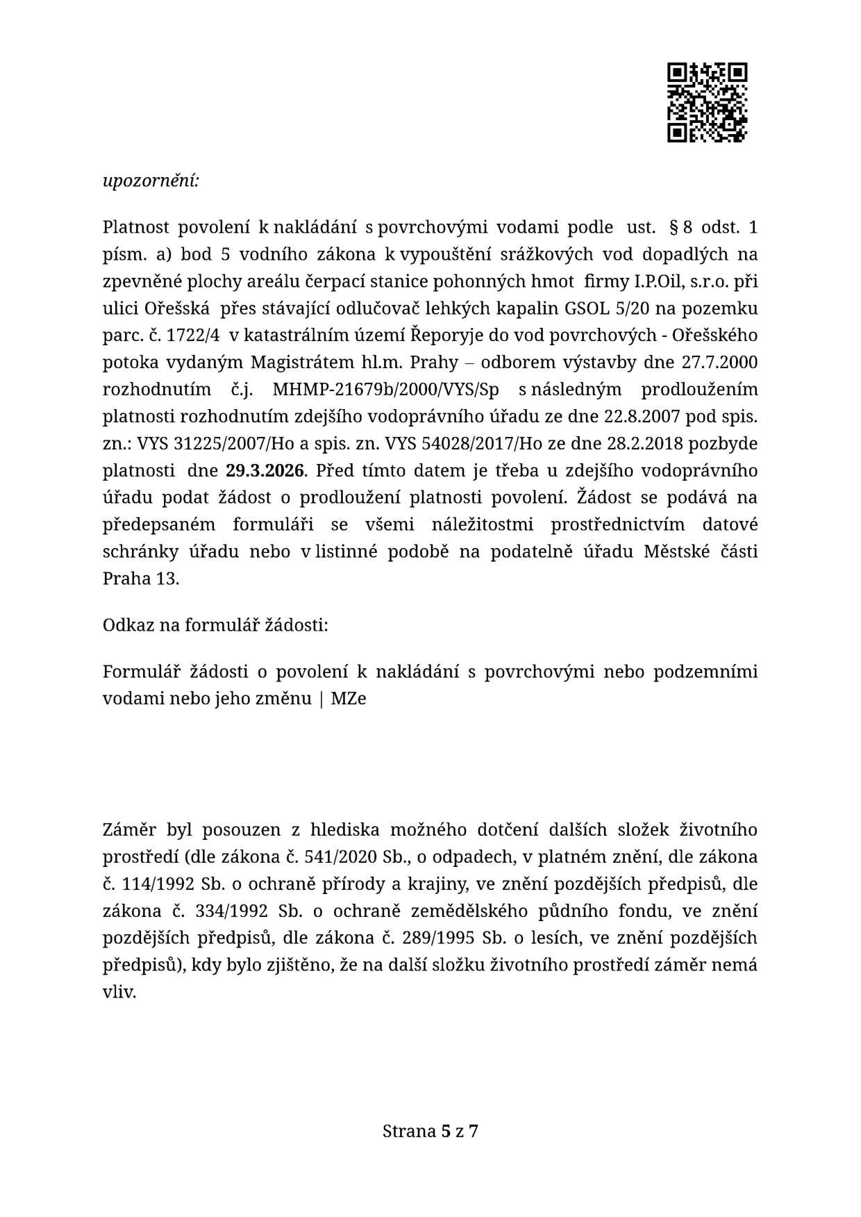 Upozornění: Platnost povolení k nakládání s povrchovými vodami (vypouštění srážkových vod ze zpevněné plochy čerpací stanice I.P.Oil, s.r.o. v ul. Ořešská, parc. č. 1722/4, k.ú. Řeporyje do Ořešského potoka) končí 29.3.2026. Původní rozhodnutí MHMP-21679b/2000/VYS/Sp s prodlouženími VYS 31225/2007/Ho a VYS 54028/2017/Ho. Žádost o prodloužení je nutné podat před tímto datem na úřad Městské části Praha 13. Odkaz na formulář: 'Formulář žádosti o povolení k nakládání s povrchovými nebo podzemními vodami nebo jeho změnu | MZe'. Dále je uvedeno, že záměr byl posouzen z hlediska vlivu na životní prostředí (odpady, ochrana přírody, zemědělský půdní fond, lesy) a nemá na další složky životního prostředí vliv. Strana 5 z 7.