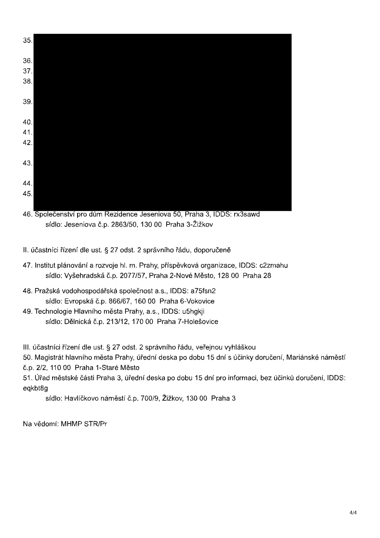 Seznam účastníků správního řízení: 46. Společenství pro dům Rezidence Jeseniova 50, Praha 3, IDDS: rx3sawd, sídlo: Jeseniova č.p. 2863/50, 130 00 Praha 3-Žižkov. II. účastníci řízení dle ust. § 27 odst. 2 správního řádu, doporučeně: 47. Institut plánování a rozvoje hl. m. Prahy, příspěvková organizace, IDDS: c2zmahu, sídlo: Vyšehradská č.p. 2077/57, Praha 2-Nové Město, 128 00 Praha 28; 48. Pražská vodohospodářská společnost a.s., IDDS: a75fsn2, sídlo: Evropská č.p. 866/67, 160 00 Praha 6-Vokovice; 49. Technologie Hlavního města Prahy, a.s., IDDS: u5hgkji, sídlo: Dělnická č.p. 213/12, 170 00 Praha 7-Holešovice. III. účastníci řízení dle ust. § 27 odst. 2 správního řádu, veřejnou vyhláškou: 50. Magistrát hlavního města Prahy, úřední deska po dobu 15 dní s účinky doručení, Mariánské náměstí č.p. 2/2, 110 00 Praha 1-Staré Město; 51. Úřad městské části Praha 3, úřední deska po dobu 15 dní pro informaci, bez účinků doručení, IDDS: eqkbt8g, sídlo: Havlíčkovo náměstí č.p. 700/9, Žižkov, 130 00 Praha 3. Na vědomí: MHMP STR/Pr.