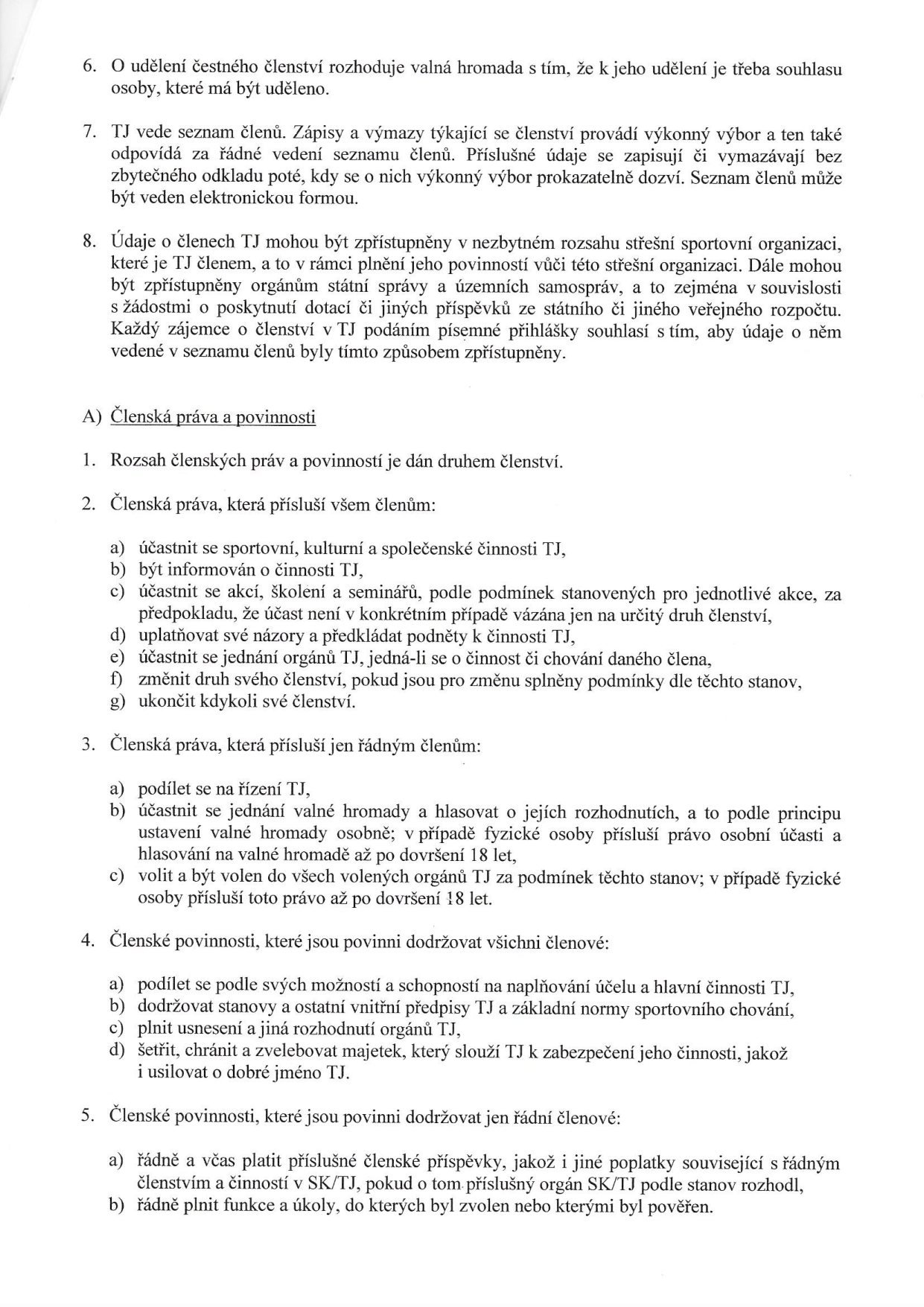 Výňatek ze stanov tělovýchovné jednoty (TJ) týkající se členství, práv a povinností členů:

6. O udělení čestného členství rozhoduje valná hromada s tím, že k jeho udělení je třeba souhlasu osoby, které má být uděleno.
7. TJ vede seznam členů. Zápisy a výmazy týkající se členství provádí výkonný výbor a ten také odpovídá za řádné vedení seznamu členů. Příslušné údaje se zapisují či vymazávají bez zbytečného odkladu poté, kdy se o nich výkonný výbor prokazatelně dozví. Seznam členů může být veden elektronickou formou.
8. Údaje o členech TJ mohou být zpřístupněny v nezbytném rozsahu střešní sportovní organizaci, které je TJ členem, a to v rámci plnění jeho povinností vůči této střešní organizaci. Dále mohou být zpřístupněny orgánům státní správy a územních samospráv, a to zejména v souvislosti s žádostmi o poskytnutí dotací či jiných příspěvků ze státního či jiného veřejného rozpočtu. Každý zájemce o členství si podáním písemné přihlášky souhlasí s tím, aby údaje o něm vedené v seznamu členů byly tímto způsobem zpřístupněny.

A) Členská práva a povinnosti
1. Rozsah členských práv a povinností je dán druhem členství.
2. Členská práva, která přísluší všem členům:
a) účastnit se sportovní, kulturní a společenské činnosti TJ,
b) být informován o činnosti TJ,
c) účastnit se akcí, školení a seminářů, podle podmínek stanovených pro jednotlivé akce, za předpokladu, že účast není v konkrétním případě vázána jen na určitý druh členství,
d) uplatňovat své názory a předkládat podněty k činnosti TJ,
e) účastnit se jednání orgánů TJ, jedná-li se o činnost či chování daného člena,
f) změnit druh svého členství, pokud jsou pro změnu splněny podmínky dle těchto stanov,
g) ukončit kdykoli své členství.
3. Členská práva, která přísluší jen řádným členům:
a) podílet se na řízení TJ,
b) účastnit se jednání valné hromady a hlasovat o jejích rozhodnutích, a to podle principu ustavení valné hromady osobně; v případě fyzické osoby přísluší právo osobní účasti a hlasování na valné hromadě až po dovršení 18 let,
c) volit a být volen do všech volených orgánů TJ za podmínek těchto stanov; v případě fyzické osoby přísluší toto právo až po dovršení 18 let.
4. Členské povinnosti, které jsou povinni dodržovat všichni členové:
a) podílet se podle svých možností a schopností na naplňování účelu a hlavní činnosti TJ,
b) dodržovat stanovy a ostatní vnitřní předpisy TJ a základní normy sportovního chování,
c) plnit usnesení a jiná rozhodnutí orgánů TJ,
d) šetřit, chránit a zvelebovat majetek, který slouží TJ k zabezpečení jeho činnosti, jakož i usilovat o dobré jméno TJ.
5. Členské povinnosti, které jsou povinni dodržovat jen řádní členové:
a) řádně a včas platit příslušné členské příspěvky, jakož i jiné poplatky související s řádným členstvím a činností v SK/TJ, pokud o tom příslušný orgán SK/TJ podle stanov rozhodl,
b) řádně plnit funkce a úkoly, do kterých byl zvolen nebo kterými byl pověřen.