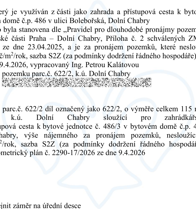 Textový výňatek z úředního dokumentu týkající se pronájmu pozemku: Pozemek je využíván z části jako zahrada a přístupová cesta k bytovému domu č.p. 486 v ulici Bolebořská, Dolní Chaby. Nájemné bylo stanoveno dle „Pravidel pro dlouhodobé pronájmy pozemků městské části Praha – Dolní Chaby, Příloha č. 2 schválených ZMČ ze dne 23.04.2025“. Jedná se o pronájem pozemků, které neslouží k podnikání, sazba S2Z (za podmínky dodržení řádného hospodáře). Geometrický plán č. 2290-17/2026 ze dne 9.4.2026, vypracovaný Ing. Petrou Kalátovou, se týká pozemku parc.č. 622/2, k.ú. Dolní Chaby. Specifikace: parc.č. 622/2 díl označený jako 622/2, o výměře celkem 115 m2, k.ú. Dolní Chaby, sloužící pro zahrádkářské účely a přístupová cesta k bytové jednotce č. 486/3 v bytovém domě č.p. 486, Dolní Chaby. Závěr textu zmiňuje záměr na úřední desce.