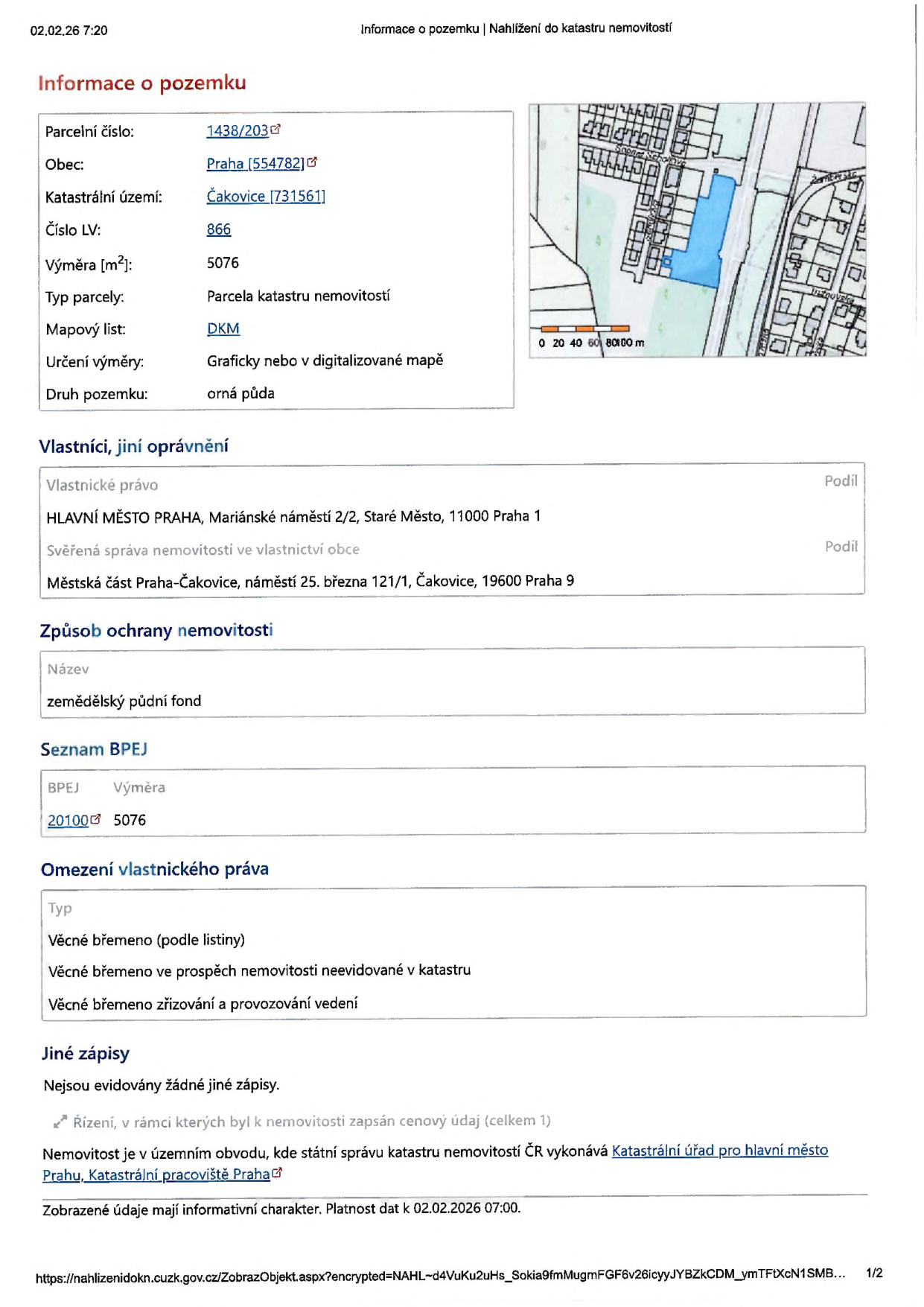 Informace o pozemku z katastru nemovitostí ke dni 02.02.26 7:20. Parcelní číslo: 1438/203, Obec: Praha (554782), Katastrální území: Čakovice (731561), Číslo LV: 866, Výměra: 5076 m2, Typ parcely: Parcela katastru nemovitostí, Mapový list: DKM, Určení výměry: Graficky nebo v digitalizované mapě, Druh pozemku: orná půda. Vlastníci: HLAVNÍ MĚSTO PRAHA, Mariánské náměstí 2/2, Staré Město, 11000 Praha 1. Svěřená správa nemovitosti ve vlastnictví obce: Městská část Praha-Čakovice, náměstí 25. března 121/1, Čakovice, 19600 Praha 9. Způsob ochrany nemovitosti: zemědělský půdní fond. Seznam BPEJ: 20100, výměra 5076. Omezení vlastnického práva: Věcné břemeno (podle listiny), Věcné břemeno ve prospěch nemovitosti neevidované v katastru, Věcné břemeno zřizování a provozování vedení. Jiné zápisy: Nejsou evidovány žádné jiné zápisy. Úřad: Katastrální úřad pro hlavní město Prahu, Katastrální pracoviště Praha.