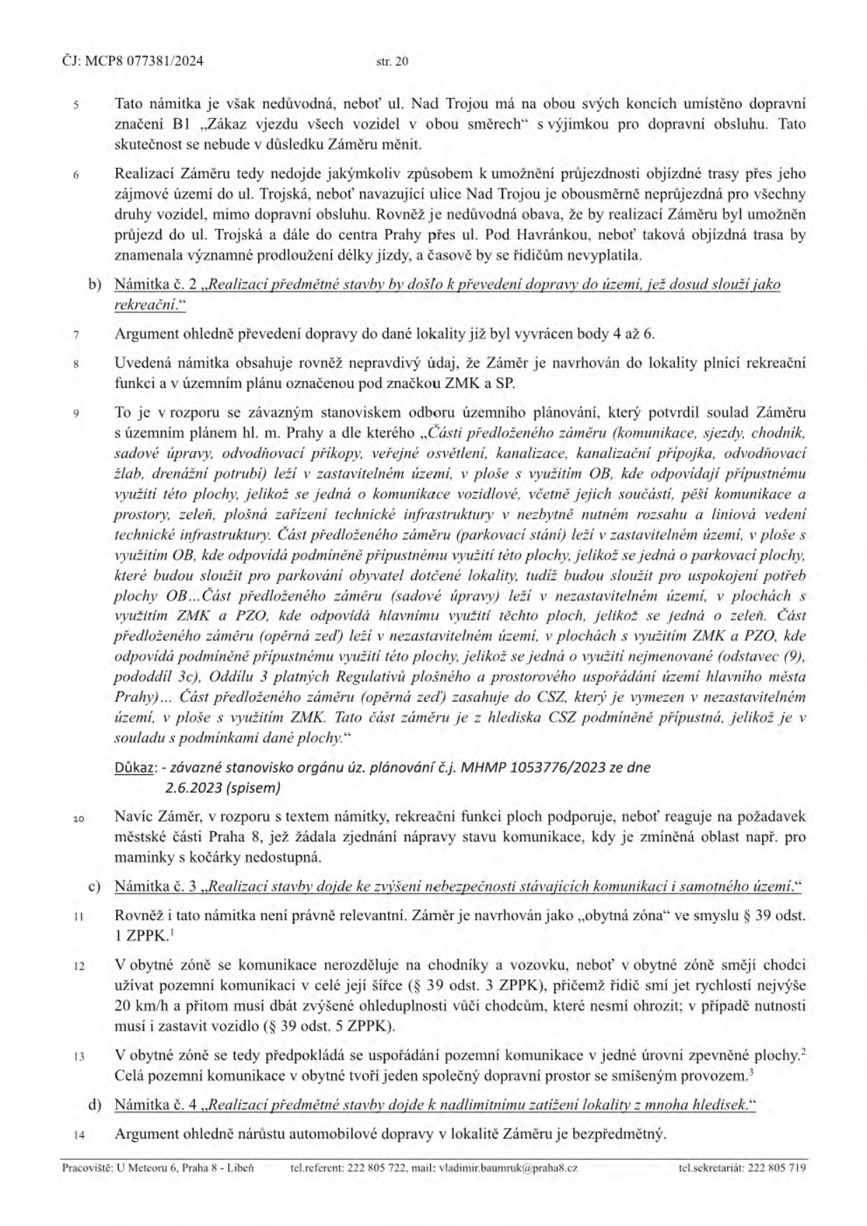 Strana 20 úředního dokumentu č.j. MCP8 077381/2024. Obsahuje vypořádání námitek k záměru stavby:

- Námitka č. 1 (pokračování): Argumentace ohledně ulice Nad Trojou a průjezdnosti.
- Námitka č. 2: „Realizací předmětné stavby by došlo k převedení dopravy do území, jež dosud slouží jako rekreační.“ Úřad argumentuje souladem s územním plánem (využití OB, ZMK, PZO) a odkazuje na závazné stanovisko orgánu územního plánování č.j. MHMP 1053776/2023 ze dne 2.6.2023.
- Námitka č. 3: „Realizací stavby dojde ke zvýšení nebezpečnosti stávajících komunikací a samotného území.“ Úřad vysvětluje právní režim „obytné zóny“ dle § 39 odst. 1 ZPPK (omezení rychlosti na 20 km/h, přednost chodců, společný dopravní prostor).
- Námitka č. 4: „Realizací předmětné stavby dojde k nadlimitnímu zatížení lokality z mnoha hledisek.“ Úřad uvádí, že argument o nárůstu automobilové dopravy je bezpředmětný.

Zápatí dokumentu: Pracoviště: U Meteoru 6, Praha 8 - Libeň, tel. referent: 222 805 722, mail: vladimir.baumruk@praha8.cz, tel. sekretariát: 222 805 719.