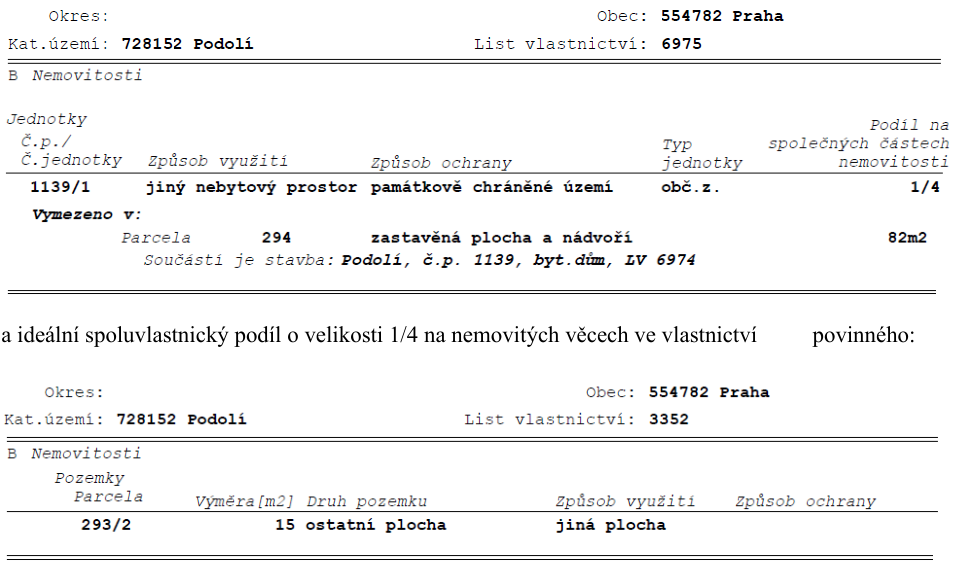 Výpis z katastru nemovitostí. Část 1: Obec 554782 Praha, Katastrální území 728152 Podolí, List vlastnictví 6975. Jednotka č.p./č.jednotky 1139/1, způsob využití: jiný nebytový prostor, způsob ochrany: památkově chráněné území, typ jednotky: obč.z., podíl na společných částech nemovitosti: 1/4. Vymezeno v parcele 294, zastavěná plocha a nádvoří, 82m2, součástí je stavba: Podolí, č.p. 1139, byt. dům, LV 6974. Část 2: Ideální spoluvlastnický podíl o velikosti 1/4 na nemovitých věcech ve vlastnictví povinného: Obec 554782 Praha, Katastrální území 728152 Podolí, List vlastnictví 3352. Pozemek parcela 293/2, výměra 15 m2, druh pozemku: ostatní plocha, způsob využití: jiná plocha.