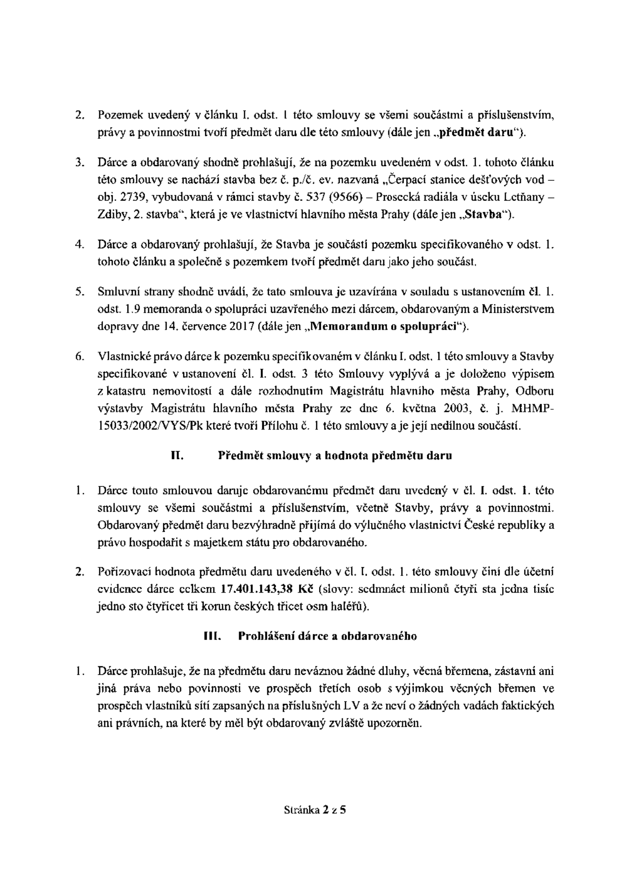 Text smlouvy o darování nemovitosti:

2. Pozemek uvedený v článku I. odst. 1 této smlouvy se všemi součástmi a příslušenstvím, právy a povinnostmi tvoří předmět daru dle této smlouvy (dále jen „předmět daru“).
3. Dárce a obdarovaný shodně prohlašují, že na pozemku uvedeném v odst. 1 tohoto článku této smlouvy se nachází stavba bez č. p./č. ev. nazvaná „Čerpací stanice dešťových vod – obj. 2739, vybudovaná v rámci stavby č. 537 (9566) – Prosecká radiála v úseku Letňany – Zdiby, 2. stavba“, která je ve vlastnictví hlavního města Prahy (dále jen „Stavba“).
4. Dárce a obdarovaný prohlašují, že Stavba je součástí pozemku specifikovaného v odst. 1 tohoto článku a společně s pozemkem tvoří předmět daru jako jeho součást.
5. Smluvní strany shodně uvádí, že tato smlouva je uzavírána v souladu s ustanovením čl. 1. odst. 1.9 memoranda o spolupráci uzavřeného mezi dárcem, obdarovaným a Ministerstvem dopravy dne 14. července 2017 (dále jen „Memorandum o spolupráci“).
6. Vlastnické právo dárce k pozemku specifikovaném v článku I. odst. 1 této smlouvy a Stavby specifikované v ustanovení čl. I. odst. 3 této Smlouvy vyplývá a je doloženo výpisem z katastru nemovitostí a dále rozhodnutím Magistrátu hlavního města Prahy, Odboru výstavby Magistrátu hlavního města Prahy ze dne 6. května 2003, č. j. MHMP-15033/2002/VYS/Pk které tvoří Přílohu č. 1 této smlouvy a je její nedílnou součástí.

II. Předmět smlouvy a hodnota předmětu daru
1. Dárce touto smlouvou daruje obdarovanému předmět daru uvedený v čl. I. odst. 1 této smlouvy se všemi součástmi a příslušenstvím, včetně Stavby, právy a povinnostmi. Obdarovaný předmět daru bezvýhradně přijímá do výlučného vlastnictví České republiky a právo hospodařit s majetkem státu pro obdarovaného.
2. Pořizovací hodnota předmětu daru uvedeného v čl. I. odst. 1. této smlouvy činí dle účetní evidence dárce celkem 17.401.143,38 Kč (slovy: sedmnáct milionů čtyři sta jedna tisíc jedno sto čtyřicet tři korun českých třicet osm haléřů).

III. Prohlášení dárce a obdarovaného
1. Dárce prohlašuje, že na předmětu daru neváznou žádné dluhy, věcná břemena, zástavní ani jiná práva nebo povinnosti ve prospěch třetích osob s výjimkou věcných břemen ve prospěch vlastníků sítí zapsaných na příslušných LV a že neví o žádných vadách faktických ani právních, na které by měl být obdarovaný zvláště upozorněn.

Stránka 2 z 5