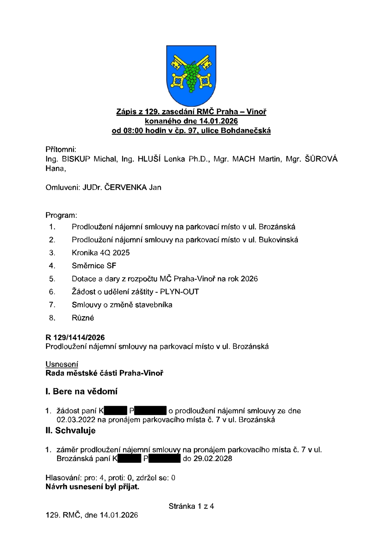 Zápis z 129. zasedání RMČ Praha – Vinoř konaného dne 14.01.2026. Přítomni: Ing. BISKUP Michal, Ing. HLUŠÍ Lenka Ph.D., Mgr. MACH Martin, Mgr. ŠŮROVÁ Hana. Omluveni: JUDr. ČERVENKA Jan. Program: 1. Prodloužení nájemní smlouvy na parkovací místo v ul. Brozánská, 2. Prodloužení nájemní smlouvy na parkovací místo v ul. Bukovinská, 3. Kronika 4Q 2025, 4. Směrnice SF, 5. Dotace a dary z rozpočtu MČ Praha-Vinoř na rok 2026, 6. Žádost o udělení záštity - PLYN-OUT, 7. Smlouvy o změně stavebníka, 8. Různé. Usnesení R 129/1414/2026: Rada městské části Praha-Vinoř bere na vědomí žádost paní K. P. o prodloužení nájemní smlouvy ze dne 02.03.2022 na pronájem parkovacího místa č. 7 v ul. Brozánská a schvaluje záměr prodloužení nájemní smlouvy na pronájem parkovacího místa č. 7 v ul. Brozánská paní K. P. do 29.02.2028. Hlasování: pro 4, proti 0, zdržel se 0. Návrh usnesení byl přijat.