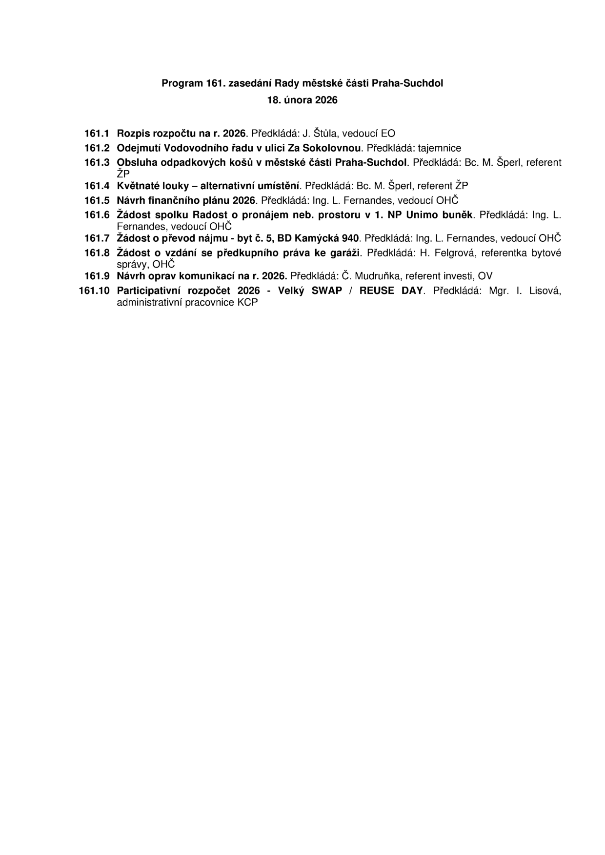 Program 161. zasedání Rady městské části Praha-Suchdol, 18. února 2026. Body jednání: 161.1 Rozpis rozpočtu na r. 2026 (předkládá J. Štůla), 161.2 Odejmutí Vodovodního řadu v ulici Za Sokolovnou (tajemnice), 161.3 Obsluha odpadkových košů v městské části Praha-Suchdol (Bc. M. Šperl), 161.4 Květnaté louky – alternativní umístění (Bc. M. Šperl), 161.5 Návrh finančního plánu 2026 (Ing. L. Fernandes), 161.6 Žádost spolku Radost o pronájem neb. prostoru v 1. NP Unimo buněk (Ing. L. Fernandes), 161.7 Žádost o převod nájmu - byt č. 5, BD Kamýcká 940 (Ing. L. Fernandes), 161.8 Žádost o vzdání se předkupního práva ke garáži (H. Felgrová), 161.9 Návrh oprav komunikací na r. 2026 (Č. Mudruňka), 161.10 Participativní rozpočet 2026 - Velký SWAP / REUSE DAY (Mgr. I. Lisová).
