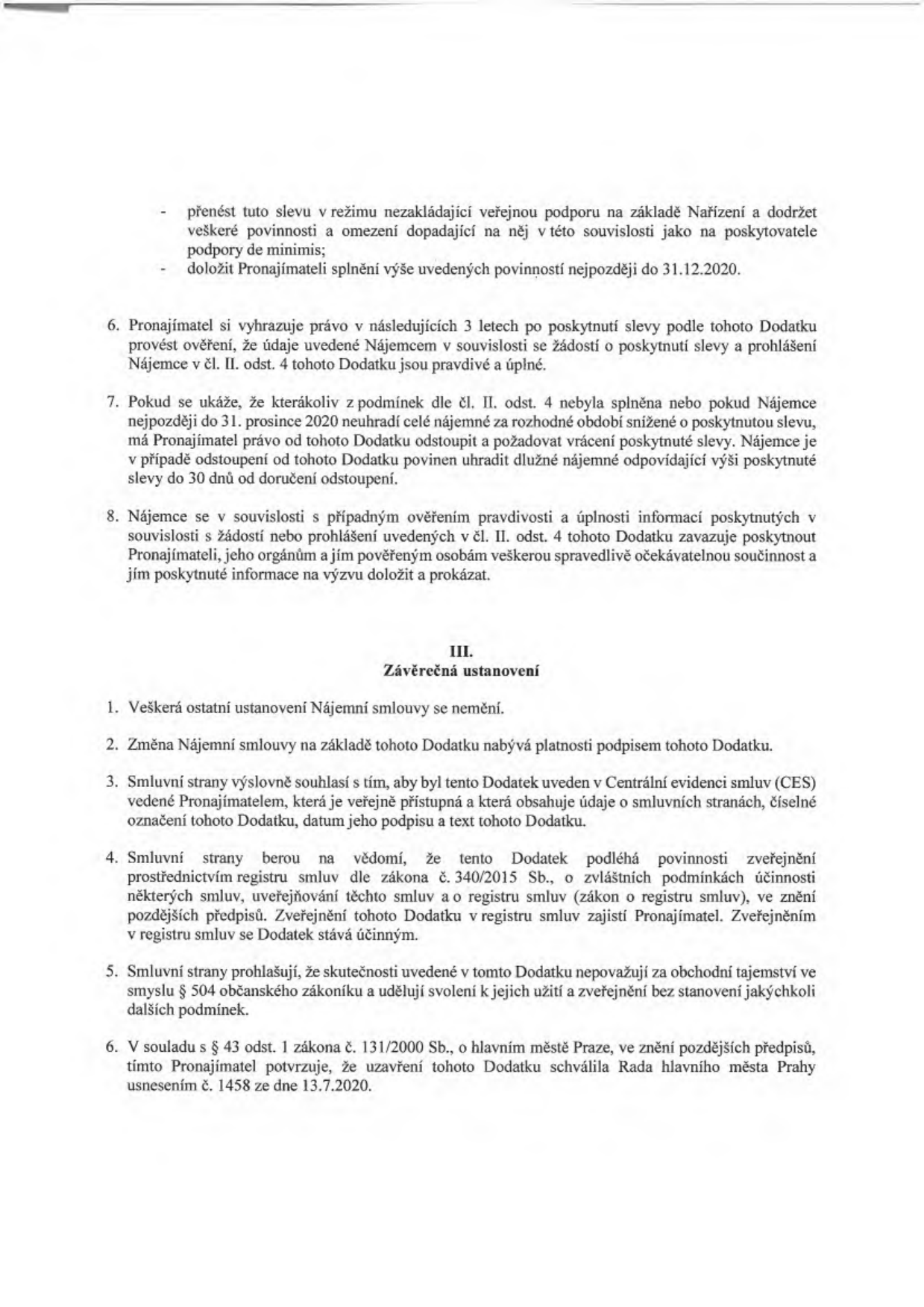 Text dodatku ke smlouvě: 
- Povinnost přenést slevu v režimu de minimis a doložit splnění do 31.12.2020.
- Pronajímatel má právo 3 roky po poskytnutí slevy ověřovat pravdivost údajů.
- Pokud nájemce nesplní podmínky nebo neuhradí nájemné do 31.12.2020, pronajímatel může odstoupit od dodatku a požadovat vrácení slevy.
- Nájemce je povinen poskytnout součinnost při ověřování informací.
- Článek III. Závěrečná ustanovení: Ostatní ustanovení smlouvy se nemění. Dodatek nabývá platnosti podpisem. Bude uveden v Centrální evidenci smluv (CES). Podléhá zveřejnění v registru smluv dle zákona č. 340/2015 Sb. Smluvní strany souhlasí se zveřejněním a nepovažují údaje za obchodní tajemství.
- Uzavření dodatku schválila Rada hlavního města Prahy usnesením č. 1458 ze dne 13.7.2020 v souladu se zákonem č. 131/2000 Sb.