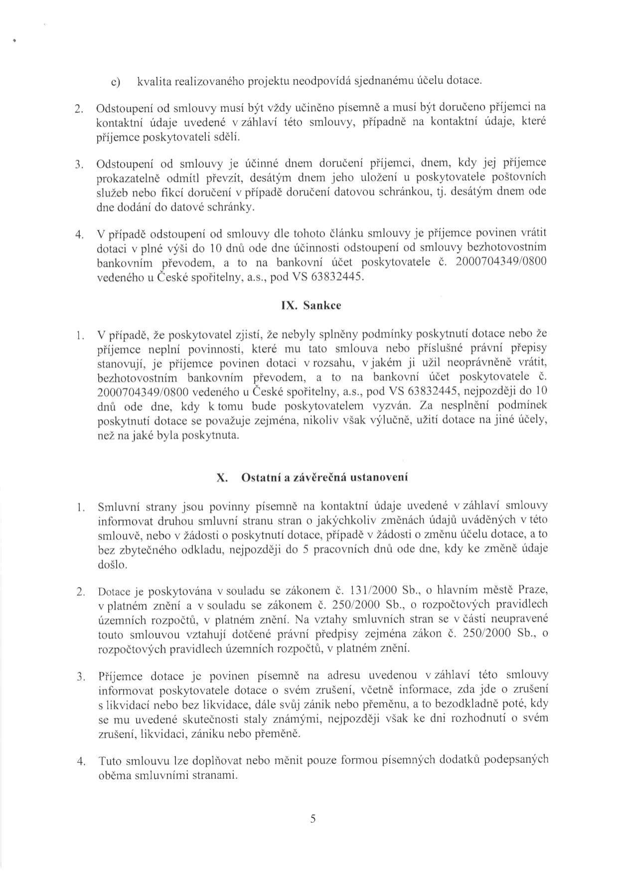 Text dokumentu obsahující právní ustanovení smlouvy o poskytnutí dotace:

Bod c) kvalita realizovaného projektu neodpovídá sjednanému účelu dotace.
2. Odstoupení od smlouvy musí být písemné a doručené příjemci.
3. Odstoupení je účinné dnem doručení nebo desátým dnem uložení u poskytovatele poštovních služeb či doručení do datové schránky.
4. V případě odstoupení je příjemce povinen vrátit dotaci do 10 dnů na účet poskytovatele č. 2000704349/0800 (Česká spořitelna, a.s., VS 63832445).

IX. Sankce
1. Pokud nebyly splněny podmínky dotace nebo příjemce neplní povinnosti, je povinen dotaci vrátit na účet 2000704349/0800 (VS 63832445) do 10 dnů od výzvy.

X. Ostatní a závěrečná ustanovení
1. Smluvní strany jsou povinny informovat o změnách údajů v záhlaví smlouvy nebo o změně účelu dotace do 5 pracovních dnů.
2. Dotace je poskytována v souladu se zákonem č. 131/2000 Sb., o hlavním městě Praze, a zákonem č. 250/2000 Sb., o rozpočtových pravidlech územních rozpočtů.
3. Příjemce je povinen písemně informovat o svém zrušení, likvidaci, zániku nebo přeměně.
4. Smlouvu lze měnit pouze písemnými dodatky.