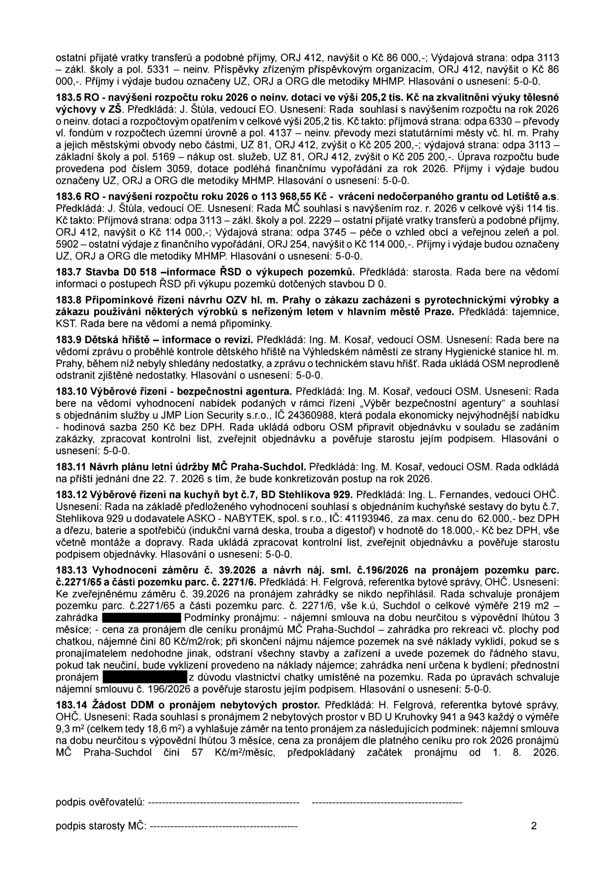 Zápis z jednání rady MČ Praha-Suchdol obsahující následující body: 183.5 RO - navýšení rozpočtu 2026 o 205,2 tis. Kč na zkvalitnění výuky tělesné výchovy v ZŠ. 183.6 RO - navýšení rozpočtu 2026 o 113 968,55 Kč (vrácení nedočerpaného grantu od Letiště a.s.). 183.7 Stavba D0 518 - informace ŘSD o výkupech pozemků. 183.8 Připomínkové řízení návrhu OZV hl. m. Prahy o zákazu zacházení s pyrotechnickými výrobky. 183.9 Dětská hřiště - informace o revizi, bez závad. 183.10 Výběrové řízení - bezpečnostní agentura, vybrána firma JMP Lion Security s.r.o. 183.11 Návrh plánu letní údržby MČ Praha-Suchdol, odloženo na 22. 7. 2026. 183.12 Výběrové řízení na kuchyň byt č. 7, BD Stehlíkova 929, dodavatel ASKO - NABYTEK, spol. s r.o., cena do 62 000 Kč bez DPH. 183.13 Vyhodnocení záměru č. 39.2026 a nájemní smlouvy č. 196/2026 na pronájem pozemku parc. č. 2271/65 a části parc. č. 2271/6 v k.ú. Suchdol, nájemné 80 Kč/m2/rok. 183.14 Žádost DDM o pronájem nebytových prostor v BD U Kruhovky 941 a 943, celkem 18,6 m2, cena dle ceníku, začátek pronájmu od 1. 8. 2026.