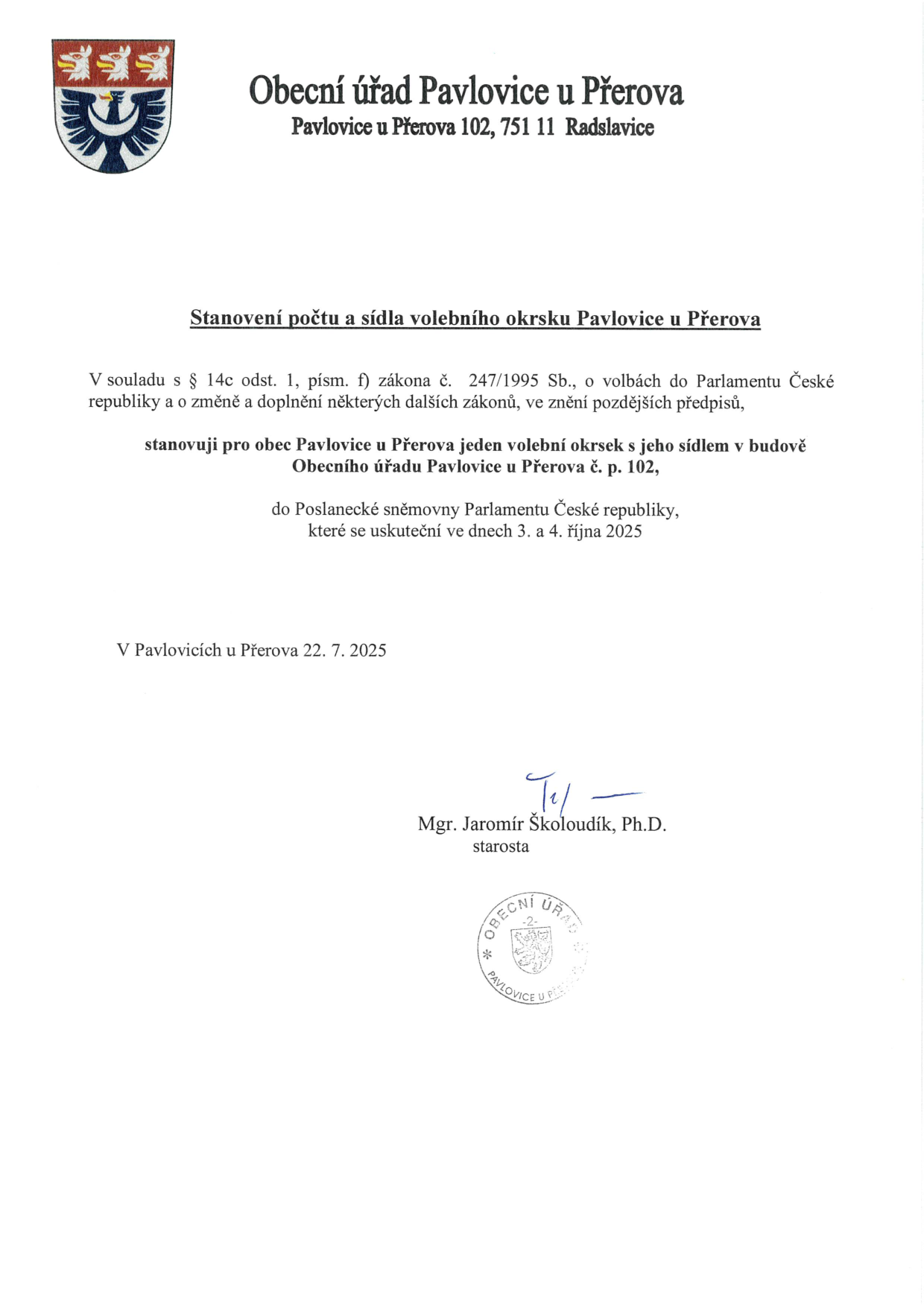 Obecní úřad Pavlovice u Přerova, Pavlovice u Přerova 102, 751 11 Radslavice. Stanovení počtu a sídla volebního okrsku Pavlovice u Přerova. V souladu s § 14c odst. 1, písm. f) zákona č. 247/1995 Sb., o volbách do Parlamentu České republiky a o změně a doplnění některých dalších zákonů, ve znění pozdějších předpisů, stanovuji pro obec Pavlovice u Přerova jeden volební okrsek s jeho sídlem v budově Obecního úřadu Pavlovice u Přerova č. p. 102, do Poslanecké sněmovny Parlamentu České republiky, které se uskuteční ve dnech 3. a 4. října 2025. V Pavlovicích u Přerova 22. 7. 2025. Podepsán starosta Mgr. Jaromír Školoudík, Ph.D.