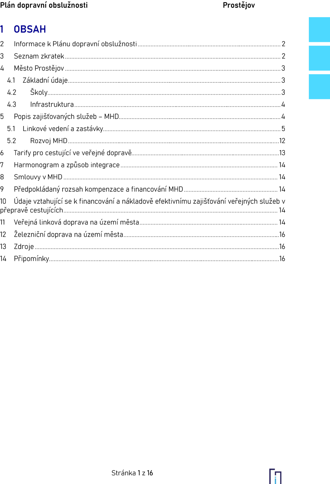 Obsah dokumentu 'Plán dopravní obslužnosti Prostějov': 1. OBSAH, 2. Informace k Plánu dopravní obslužnosti (str. 2), 3. Seznam zkratek (str. 2), 4. Město Prostějov (str. 3), 4.1 Základní údaje (str. 3), 4.2 Školy (str. 3), 4.3 Infrastruktura (str. 4), 5. Popis zajišťovaných služeb – MHD (str. 4), 5.1 Linkové vedení a zastávky (str. 5), 5.2 Rozvoj MHD (str. 12), 6. Tarify pro cestující ve veřejné dopravě (str. 13), 7. Harmonogram a způsob integrace (str. 14), 8. Smlouvy v MHD (str. 14), 9. Předpokládaný rozsah kompenzace a financování MHD (str. 14), 10. Údaje vztahující se k financování a nákladově efektivnímu zajišťování veřejných služeb v přepravě cestujících (str. 14), 11. Veřejná linková doprava na území města (str. 14), 12. Železniční doprava na území města (str. 16), 13. Zdroje (str. 16), 14. Připomínky (str. 16). Stránka 1 z 16.