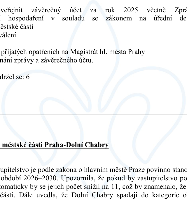 Výňatek z úředního dokumentu: 1. 'veřejnit závěrečný účet za rok 2025 včetně Zprávy o výsledku přezkoumání hospodaření v souladu se zákonem na úřední desce Úřadu městské části'. 2. 'schválení'. 3. 'zaslat usnesení o přijatých opatřeních na Magistrát hl. města Prahy'. 4. 'po projednání zprávy a závěrečného účtu'. 5. 'zdržel se: 6'. 6. Nadpis: 'městské části Praha-Dolní Chabry'. 7. Text: 'Zastupitelstvo je podle zákona o hlavním městě Praze povinno stanovit počet členů pro volební období 2026–2030. Upozornila, že pokud by zastupitelstvo počet nestanovilo, automaticky by se jejich počet snížil na 11, což by znamenalo, že by se snížil počet členů zastupitelstva městské části. Dále uvedla, že Dolní Chabry spadají do kategorie obcí...'