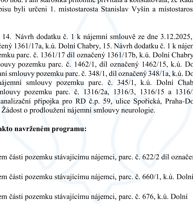 Výňatek z programu jednání rady: 14. Návrh dodatku č. 1 k nájemní smlouvě ze dne 3.12.2025, pozemek parc. č. 1361/17 díl označený 1361/17a, k.ú. Dolní Chabry. 15. Návrh dodatku č. 1 k nájemní smlouvě pozemku parc. č. 1361/17 díl označený 1361/17b, k.ú. Dolní Chabry. Dále návrhy dodatků k nájemním smlouvám pozemků: parc. č. 1462/1, díl označený 1462/15, k.ú. Dolní Chabry; parc. č. 348/1, díl označený 348/1a, k.ú. Dolní Chabry; parc. č. 345/1, k.ú. Dolní Chabry; parc. č. 1316/2a, 1316/3, 1316/15 a 1316/20. Kanalizační přípojka pro RD č.p. 59, ulice Spořická, Praha-Dolní Chabry. Žádost o prodloužení nájemní smlouvy neurologie. Pod body programu: pronájem části pozemku stávajícímu nájemci, parc. č. 622/2 díl označený; pronájem části pozemku stávajícímu nájemci, parc. č. 660/1, k.ú. Dolní Chabry; pronájem části pozemku stávajícímu nájemci, parc. č. 676, k.ú. Dolní Chabry.