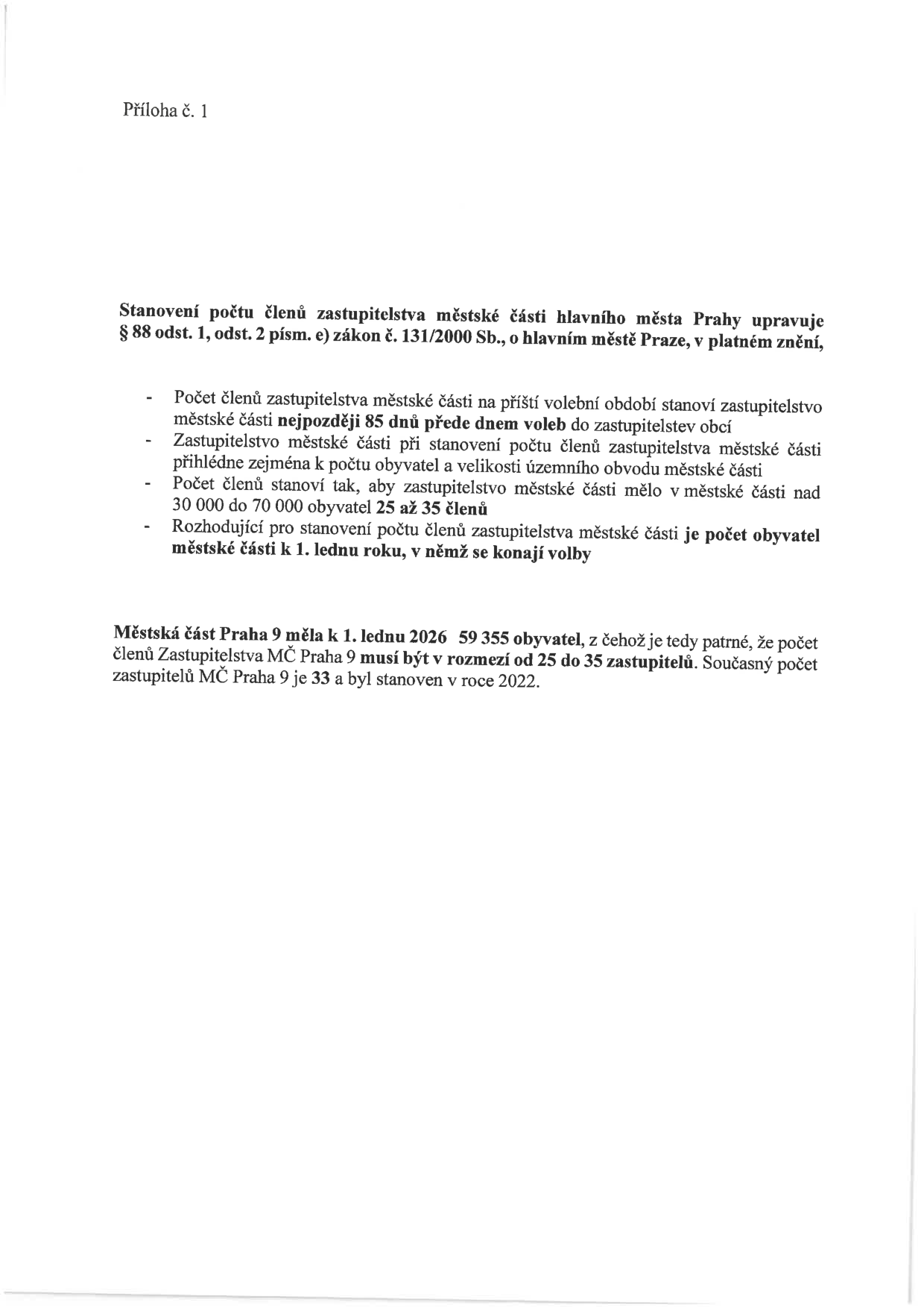 Příloha č. 1. Stanovení počtu členů zastupitelstva městské části hlavního města Prahy upravuje § 88 odst. 1, odst. 2 písm. e) zákon č. 131/2000 Sb., o hlavním městě Praze, v platném znění: Počet členů zastupitelstva městské části na příští volební období stanoví zastupitelstvo městské části nejpozději 85 dnů přede dnem voleb do zastupitelstev obcí. Zastupitelstvo městské části při stanovení počtu členů zastupitelstva městské části přihlédne zejména k počtu obyvatel a velikosti územního obvodu městské části. Počet členů stanoví tak, aby zastupitelstvo městské části mělo v městské části nad 30 000 do 70 000 obyvatel 25 až 35 členů. Rozhodující pro stanovení počtu členů zastupitelstva městské části je počet obyvatel městské části k 1. lednu roku, v němž se konají volby. Městská část Praha 9 měla k 1. lednu 2026 59 355 obyvatel, z čehož je tedy patrné, že počet členů Zastupitelstva MČ Praha 9 musí být v rozmezí od 25 do 35 zastupitelů. Současný počet zastupitelů MČ Praha 9 je 33 a byl stanoven v roce 2022.